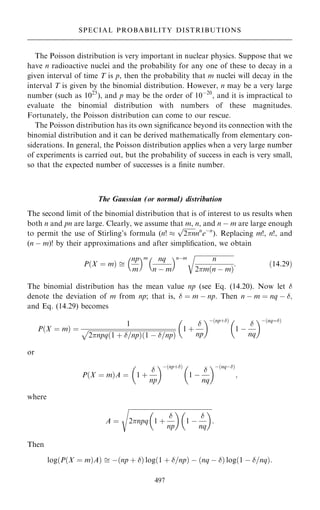 The Poisson distribution is very important in nuclear physics. Suppose that we
have n radioactive nuclei and the probability for any one of these to decay in a
given interval of time T is p, then the probability that m nuclei will decay in the
interval T is given by the binomial distribution. However, n may be a very large
number (such as 1023
), and p may be the order of 10ÿ20
, and it is impractical to
evaluate the binomial distribution with numbers of these magnitudes.
Fortunately, the Poisson distribution can come to our rescue.
The Poisson distribution has its own signi®cance beyond its connection with the
binomial distribution and it can be derived mathematically from elementary con-
siderations. In general, the Poisson distribution applies when a very large number
of experiments is carried out, but the probability of success in each is very small,
so that the expected number of successes is a ®nite number.
The Gaussian (or normal) distribution
The second limit of the binomial distribution that is of interest to us results when
both n and pn are large. Clearly, we assume that m, n, and n ÿ m are large enough
to permit the use of Stirling's formula (n! 

2n
p
nn
eÿn
). Replacing m!, n!, and
(n ÿ m)! by their approximations and after simpli®cation, we obtain
P…X ˆ m† 
np
m
 m nq
n ÿ m
 nÿm

n
2m…n ÿ m†
r
: …14:29†
The binomial distribution has the mean value np (see Eq. (14.20). Now let 
denote the deviation of m from np; that is,  ˆ m ÿ np. Then n ÿ m ˆ nq ÿ ;
and Eq. (14.29) becomes
P…X ˆ m† ˆ
1

2npq 1 ‡ =np
… † 1 ÿ =np
… †
p 1 ‡

np
 ÿ…np‡†
1 ÿ

nq
 ÿ…nqˆ†
or
P…X ˆ m†A ˆ 1 ‡

np
 ÿ…np‡†
1 ÿ

nq
 ÿ…nqÿ†
;
where
A ˆ

2npq 1 ‡

np
 
1 ÿ

nq
 
s
:
Then
log P…X ˆ m†A
… †  ÿ…np ‡ † log 1 ‡ =np
… † ÿ …nq ÿ † log…1 ÿ =nq†:
497
SPECIAL PROBABILITY DISTRIBUTIONS
 