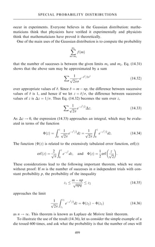 occur in experiments. Everyone believes in the Gaussian distribution: mathe-
maticians think that physicists have veri®ed it experimentally and physicists
think that mathematicians have proved it theoretically.
One of the main uses of the Gaussian distribution is to compute the probability
X
m2
mˆm1
f …m†
that the number of successes is between the given limits m1 and m2. Eq. (14.31)
shows that the above sum may be approximated by a sum
X 1

2
p

eÿ2
=22
…14:32†
over appropriate values of . Since  ˆ m ÿ np, the diÿerence between successive
values of  is 1, and hence if we let z ˆ =, the diÿerence between successive
values of z is z ˆ 1=. Thus Eq. (14.32) becomes the sum over z,
X 1

2
p eÿz2
=2
z: …14:33†
As z ! 0, the expression (14.33) approaches an integral, which may be evalu-
ated in terms of the function
…z† ˆ
Z z
0
1

2
p eÿz2
=2
dz ˆ
1

2
p
Z z
0
eÿz2
=2
dz: …14:34†
The function ……z† is related to the extensively tabulated error function, erf(z):
erf…z† ˆ
2


p
Z z
0
eÿz2
dz; and …z† ˆ
1
2
erf
z

2
p
 
:
These considerations lead to the following important theorem, which we state
without proof: If m is the number of successes in n independent trials with con-
stant probability p, the probability of the inequality
z1 
m ÿ np

npq
p  z2 …14:35†
approaches the limit
1

2
p
Z z2
z1
eÿz2
=2
dz ˆ …z2† ÿ …z1† …14:36†
as n ! 1. This theorem is known as Laplace±de Moivre limit theorem.
To illustrate the use of the result (14.36), let us consider the simple example of a
die tossed 600 times, and ask what the probability is that the number of ones will
499
SPECIAL PROBABILITY DISTRIBUTIONS
 