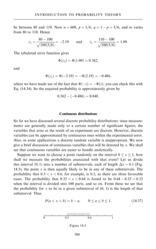 be between 80 and 110. Now n ˆ 600, p ˆ 1=6, q ˆ 1 ÿ p ˆ 5=6, and m varies
from 80 to 110. Hence
z1 ˆ
80 ÿ 100

100…5=6†
p ˆ ÿ2:19 and z1 ˆ
110 ÿ 100

100…5=6†
p ˆ 1:09:
The tabulated error function gives
…z2† ˆ …1:09† ˆ 0:362;
and
…z1† ˆ …ÿ2:19† ˆ ÿ…2:19† ˆ ÿ0:486;
where we have made use of the fact that …ÿz† ˆ ÿ…z†; you can check this with
Eq. (14.34). So the required probability is approximately given by
0:362 ÿ …ÿ0:486† ˆ 0:848:
Continuous distributions
So far we have discussed several discrete probability distributions: since measure-
ments are generally made only to a certain number of signi®cant ®gures, the
variables that arise as the result of an experiment are discrete. However, discrete
variables can be approximated by continuous ones within the experimental error.
Also, in some applications a discrete random variable is inappropriate. We now
give a brief discussion of continuous variables that will be denoted by x. We shall
see that continuous variables are easier to handle analytically.
Suppose we want to choose a point randomly on the interval 0  x  1, how
shall we measure the probabilities associated with that event? Let us divide
this interval …0; 1† into a number of subintervals, each of length x ˆ 0:1 (Fig.
14.5), the point x is then equally likely to be in any of these subintervals. The
probability that 0:3  x  0:6, for example, is 0.3, as there are three favorable
cases. The probability that 0:32  x  0:64 is found to be 0:64 ÿ 0:32 ˆ 0:32
when the interval is divided into 100 parts, and so on. From these we see that
the probability for x to be in a given subinterval of (0, 1) is the length of that
subinterval. Thus
P…a  x  b† ˆ b ÿ a; 0  a  b  1: …14:37†
500
INTRODUCTION TO PROBABILITY THEORY
Figure 14.5.
 
