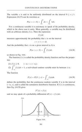 The variable x is said to be uniformly distributed on the interval 0  x  1.
Expression (14.37) can be rewritten as
P…a  x  b† ˆ
Z b
a
dx ˆ
Z b
a
1dx:
For a continuous variable it is customary to speak of the probability density,
which in the above case is unity. More generally, a variable may be distributed
with an arbitrary density f …x†. Then the expression
f …z†dz
measures approximately the probability that x is on the interval
z  x  z ‡ dz:
And the probability that x is on a given interval (a; b) is
P…a  x  b† ˆ
Z b
a
f …x†dx …14:38†
as shown in Fig. 14.6.
The function f …x† is called the probability density function and has the proper-
ties:
(1) f …x†  0; …ÿ1  x  1†;
(2)
Z 1
ÿ1
f …x†dx ˆ 1; a real-valued random variable must lie between 1.
The function
F…x† ˆ P…X  x† ˆ
Z x
ÿ1
f …u†du …14:39†
de®nes the probability that the continuous random variable X is in the interval
(ÿ1; x†, and is called the cumulative distributive function. If f …x† is continuous,
then Eq. (14.39) gives
F 0
…x† ˆ f …x†
and we may speak of a probability diÿerential dF…x† ˆ f …x†dx:
501
CONTINUOUS DISTRIBUTIONS
Figure 14.6.
 