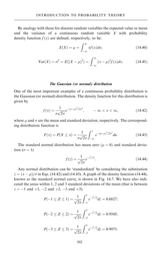 By analogy with those for discrete random variables the expected value or mean
and the variance of a continuous random variable X with probability
density function f …x† are de®ned, respectively, to be:
E…X† ˆ  ˆ
Z 1
ÿ1
xf …x†dx; …14:40†
Var…X† ˆ 2
ˆ E……X ÿ †2
† ˆ
Z 1
ÿ1
…x ÿ †2
f …x†dx: …14:41†
The Gaussian (or normal) distribution
One of the most important examples of a continuous probability distribution is
the Gaussian (or normal) distribution. The density function for this distribution is
given by
f …x† ˆ
1


2
p eÿ…xÿ†2
=22
; ÿ 1  x  1; …14:42†
where  and  are the mean and standard deviation, respectively. The correspond-
ing distribution function is
F…x† ˆ P…X  x† ˆ
1


2
p
Z x
ÿ1
eÿ…uÿ†2
=22
du: …14:43†
The standard normal distribution has mean zero … ˆ 0† and standard devia-
tion ( ˆ 1)
f …z† ˆ
1

2
p eÿz2
=2
: …14:44†
Any normal distribution can be `standardized' by considering the substitution
z ˆ …x ÿ †= in Eqs. (14.42) and (14.43). A graph of the density function (14.44),
known as the standard normal curve, is shown in Fig. 14.7. We have also indi-
cated the areas within 1, 2 and 3 standard deviations of the mean (that is between
z ˆ ÿ1 and ‡1, ÿ2 and ‡2, ÿ3 and ‡3):
P…ÿ1  Z  1† ˆ
1

2
p
Z 1
ÿ1
eÿz2
=2
dz ˆ 0:6827;
P…ÿ2  Z  2† ˆ
1

2
p
Z 2
ÿ2
eÿz2
=2
dz ˆ 0:9545;
P…ÿ3  Z  3† ˆ
1

2
p
Z 3
ÿ3
eÿz2
=2
dz ˆ 0:9973:
502
INTRODUCTION TO PROBABILITY THEORY
 