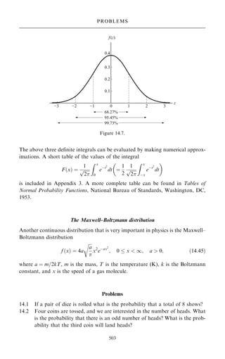 The above three de®nite integrals can be evaluated by making numerical approx-
imations. A short table of the values of the integral
F…x† ˆ
1

2
p
Z x
0
eÿt2
dt ˆ
1
2
1

2
p
Z x
ÿx
eÿt2
dt
 
is included in Appendix 3. A more complete table can be found in Tables of
Normal Probability Functions, National Bureau of Standards, Washington, DC,
1953.
The Maxwell±Boltzmann distribution
Another continuous distribution that is very important in physics is the Maxwell±
Boltzmann distribution
f …x† ˆ 4a

a

r
x2
eÿax2
; 0  x  1; a  0; …14:45†
where a ˆ m=2kT, m is the mass, T is the temperature (K), k is the Boltzmann
constant, and x is the speed of a gas molecule.
Problems
14.1 If a pair of dice is rolled what is the probability that a total of 8 shows?
14.2 Four coins are tossed, and we are interested in the number of heads. What
is the probability that there is an odd number of heads? What is the prob-
ability that the third coin will land heads?
503
PROBLEMS
Figure 14.7.
 