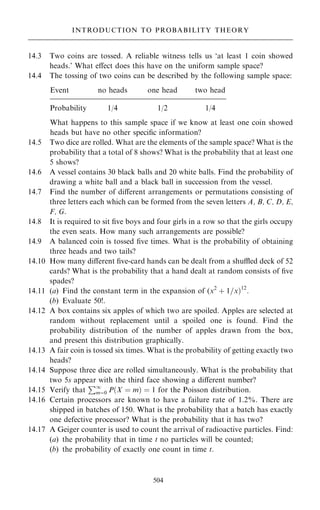 14.3 Two coins are tossed. A reliable witness tells us `at least 1 coin showed
heads.' What eÿect does this have on the uniform sample space?
14.4 The tossing of two coins can be described by the following sample space:
Event no heads one head two head
Probability 1/4 1/2 1/4
What happens to this sample space if we know at least one coin showed
heads but have no other speci®c information?
14.5 Two dice are rolled. What are the elements of the sample space? What is the
probability that a total of 8 shows? What is the probability that at least one
5 shows?
14.6 A vessel contains 30 black balls and 20 white balls. Find the probability of
drawing a white ball and a black ball in succession from the vessel.
14.7 Find the number of diÿerent arrangements or permutations consisting of
three letters each which can be formed from the seven letters A, B, C, D, E,
F, G.
14.8 It is required to sit ®ve boys and four girls in a row so that the girls occupy
the even seats. How many such arrangements are possible?
14.9 A balanced coin is tossed ®ve times. What is the probability of obtaining
three heads and two tails?
14.10 How many diÿerent ®ve-card hands can be dealt from a shu‚ed deck of 52
cards? What is the probability that a hand dealt at random consists of ®ve
spades?
14.11 (a) Find the constant term in the expansion of (x2
‡ 1=x†12
:
(b) Evaluate 50!.
14.12 A box contains six apples of which two are spoiled. Apples are selected at
random without replacement until a spoiled one is found. Find the
probability distribution of the number of apples drawn from the box,
and present this distribution graphically.
14.13 A fair coin is tossed six times. What is the probability of getting exactly two
heads?
14.14 Suppose three dice are rolled simultaneously. What is the probability that
two 5s appear with the third face showing a diÿerent number?
14.15 Verify that
P1
mˆ0 P…X ˆ m† ˆ 1 for the Poisson distribution.
14.16 Certain processors are known to have a failure rate of 1.2%. There are
shipped in batches of 150. What is the probability that a batch has exactly
one defective processor? What is the probability that it has two?
14.17 A Geiger counter is used to count the arrival of radioactive particles. Find:
(a) the probability that in time t no particles will be counted;
(b) the probability of exactly one count in time t.
504
INTRODUCTION TO PROBABILITY THEORY
 