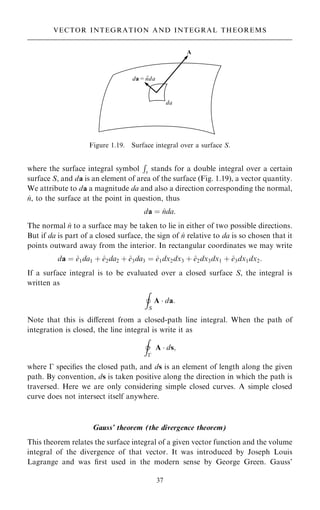 where the surface integral symbol
R
s stands for a double integral over a certain
surface S, and da is an element of area of the surface (Fig. 1.19), a vector quantity.
We attribute to da a magnitude da and also a direction corresponding the normal,
^
n, to the surface at the point in question, thus
da ˆ ^
nda:
The normal ^
n to a surface may be taken to lie in either of two possible directions.
But if da is part of a closed surface, the sign of ^
n relative to da is so chosen that it
points outward away from the interior. In rectangular coordinates we may write
da ˆ ^
e1da1 ‡ ^
e2da2 ‡ ^
e3da3 ˆ ^
e1dx2dx3 ‡ ^
e2dx3dx1 ‡ ^
e3dx1dx2:
If a surface integral is to be evaluated over a closed surface S, the integral is
written as
I
S
A  da:
Note that this is diÿerent from a closed-path line integral. When the path of
integration is closed, the line integral is write it as
I
ÿ
^ A  ds;
where ÿ speci®es the closed path, and ds is an element of length along the given
path. By convention, ds is taken positive along the direction in which the path is
traversed. Here we are only considering simple closed curves. A simple closed
curve does not intersect itself anywhere.
Gauss' theorem (the divergence theorem)
This theorem relates the surface integral of a given vector function and the volume
integral of the divergence of that vector. It was introduced by Joseph Louis
Lagrange and was ®rst used in the modern sense by George Green. Gauss'
37
VECTOR INTEGRATION AND INTEGRAL THEOREMS
Figure 1.19. Surface integral over a surface S.
 