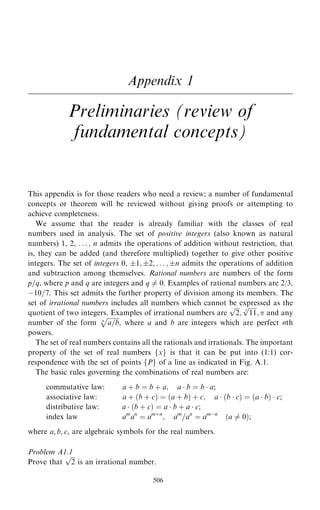 Appendix 1
Preliminaries (review of
fundamental concepts)
This appendix is for those readers who need a review; a number of fundamental
concepts or theorem will be reviewed without giving proofs or attempting to
achieve completeness.
We assume that the reader is already familiar with the classes of real
numbers used in analysis. The set of positive integers (also known as natural
numbers) 1, 2, . . . ; n admits the operations of addition without restriction, that
is, they can be added (and therefore multiplied) together to give other positive
integers. The set of integers 0, 1; 2; . . . ; n admits the operations of addition
and subtraction among themselves. Rational numbers are numbers of the form
p=q, where p and q are integers and q 6ˆ 0. Examples of rational numbers are 2/3,
ÿ10=7. This set admits the further property of division among its members. The
set of irrational numbers includes all numbers which cannot be expressed as the
quotient of two integers. Examples of irrational numbers are

2
p
;

11
3
p
;  and any
number of the form

a=b
n
p
, where a and b are integers which are perfect nth
powers.
The set of real numbers contains all the rationals and irrationals. The important
property of the set of real numbers fxg is that it can be put into (1:1) cor-
respondence with the set of points fPg of a line as indicated in Fig. A.1.
The basic rules governing the combinations of real numbers are:
commutative law: a ‡ b ˆ b ‡ a; a  b ˆ b  a;
associative law: a ‡ …b ‡ c† ˆ …a ‡ b† ‡ c; a  …b  c† ˆ …a  b†  c;
distributive law: a  …b ‡ c† ˆ a  b ‡ a  c;
index law am
an
ˆ am‡n
; am
=an
ˆ amÿn
…a 6ˆ 0†;
where a; b; c, are algebraic symbols for the real numbers.
Problem A1.1
Prove that

2
p
is an irrational number.
506
 