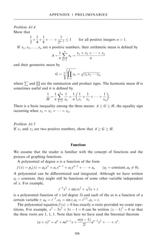 Problem A1.4
Show that
1
2
‡
1
4
‡
1
8
‡    ‡
1
2nÿ1
 1 for all positive integers n  1:
If x1; x2; . . . ; xn are n positive numbers, their arithmetic mean is de®ned by
A ˆ
1
n
X
n
kˆ1
xk ˆ
x1 ‡ x2 ‡    ‡ xn
n
and their geometric mean by
G ˆ n

Y
n
kˆ1
xk
s
ˆ

x1x2    xn
n
p
;
where
P
and
Q
are the summation and product signs. The harmonic mean H is
sometimes useful and it is de®ned by
1
H
ˆ
1
n
X
n
kˆ1
1
xk
ˆ
1
n
1
x1
‡
1
x2
‡    ‡
1
xn
 
:
There is a basic inequality among the three means: A  G  H, the equality sign
occurring when x1 ˆ x2 ˆ    ˆ xn.
Problem A1.5
If x1 and x2 are two positive numbers, show that A  G  H.
Functions
We assume that the reader is familiar with the concept of functions and the
process of graphing functions.
A polynomial of degree n is a function of the form
f …x† ˆ pn…x† ˆ a0xn
‡ a1xnÿ1
‡ a2xnÿ2
‡    ‡ an …aj ˆ constant; a0 6ˆ 0†:
A polynomial can be diÿerentiated and integrated. Although we have written
aj ˆ constant, they might still be functions of some other variable independent
of x. For example,
tÿ3
x3
‡ sin tx2
‡

t
p
x ‡ t
is a polynomial function of x (of degree 3) and each of the as is a function of a
certain variable t: a0 ˆ tÿ3
; a1 ˆ sin t; a2 ˆ t1=2
; a3 ˆ t.
The polynomial equation f …x† ˆ 0 has exactly n roots provided we count repe-
titions. For example, x3
ÿ 3x2
‡ 3x ÿ 1 ˆ 0 can be written …x ÿ 1†3
ˆ 0 so that
the three roots are 1, 1, 1. Note that here we have used the binomial theorem
…a ‡ x†n
ˆ an
‡ nanÿ1
x ‡
n…n ÿ 1†
2!
anÿ2
x2
‡    ‡ xn
:
508
APPENDIX 1 PRELIMINARIES
 