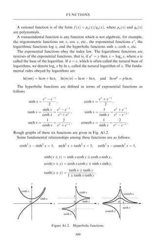 A rational function is of the form f …x† ˆ pn…x†=qn…x†, where pn…x† and qn…x†
are polynomials.
A transcendental function is any function which is not algebraic, for example,
the trigonometric functions sin x, cos x, etc., the exponential functions ex
, the
logarithmic functions log x, and the hyperbolic functions sinh x, cosh x, etc.
The exponential functions obey the index law. The logarithmic functions are
inverses of the exponential functions, that is, if ax
ˆ y then x ˆ loga y, where a is
called the base of the logarithm. If a ˆ e, which is often called the natural base of
logarithms, we denote loge x by ln x, called the natural logarithm of x. The funda-
mental rules obeyed by logarithms are
ln…mn† ˆ ln m ‡ ln n; ln…m=n† ˆ ln m ÿ ln n; and ln mp
ˆ p ln m:
The hyperbolic functions are de®ned in terms of exponential functions as
follows
sinh x ˆ
ex
ÿ eÿx
2
; cosh x ˆ
ex
‡ eÿx
2
;
tanh x ˆ
sinh x
cosh x
ˆ
ex
ÿ eÿx
ex
‡ ex ; coth x ˆ
1
tanh x
ˆ
ex
‡ eÿx
ex
ÿ eÿx ;
sech x ˆ
1
cosh x
ˆ
2
ex ‡ eÿx ; cosech x ˆ
1
sinh x
ˆ
2
ex ÿ eÿx :
Rough graphs of these six functions are given in Fig. A1.2.
Some fundamental relationships among these functions are as follows:
cosh2
x ÿ sinh2
x ˆ 1; sech2
x ‡ tanh2
x ˆ 1; coth2
x ÿ cosech2
x ˆ 1;
sinh…x  y† ˆ sinh x cosh y  cosh x sinh y;
cosh…x  y† ˆ cosh x cosh y  sinh x sinh y;
tanh…x  y† ˆ
tanh x  tanh y
1  tanh x tanh y
:
509
FUNCTIONS
Figure A1.2. Hyperbolic functions.
 