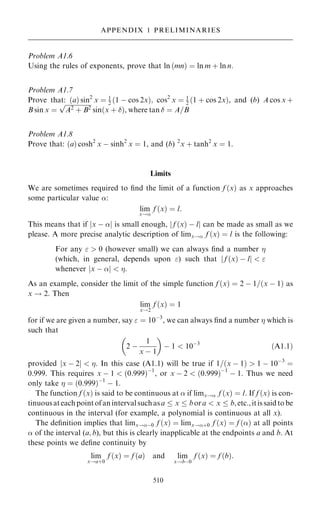 Problem A1.6
Using the rules of exponents, prove that ln …mn† ˆ ln m ‡ ln n:
Problem A1.7
Prove that: …a† sin2
x ˆ 1
2 …1 ÿ cos 2x†; cos2
x ˆ 1
2 …1 ‡ cos 2x†, and (b) A cos x ‡
B sin x ˆ

A2 ‡ B2
p
sin…x ‡ †, where tan  ˆ A=B
Problem A1.8
Prove that: …a† cosh2
x ÿ sinh2
x ˆ 1, and (b) 2
x ‡ tanh2
x ˆ 1.
Limits
We are sometimes required to ®nd the limit of a function f …x† as x approaches
some particular value :
lim
x!
f …x† ˆ l:
This means that if jx ÿ j is small enough, j f …x† ÿ lj can be made as small as we
please. A more precise analytic description of limx! f …x† ˆ l is the following:
For any   0 (however small) we can always ®nd a number 
(which, in general, depends upon ) such that f …x† ÿ l
j j  
whenever x ÿ 
j j  .
As an example, consider the limit of the simple function f …x† ˆ 2 ÿ 1=…x ÿ 1† as
x ! 2. Then
lim
x!2
f …x† ˆ 1
for if we are given a number, say  ˆ 10ÿ3
, we can always ®nd a number  which is
such that
2 ÿ
1
x ÿ 1
 
ÿ 1  10ÿ3
…A1:1†
provided jx ÿ 2j  . In this case (A1.1) will be true if 1=…x ÿ 1†  1 ÿ 10ÿ3
ˆ
0:999. This requires x ÿ 1  …0:999†ÿ1
, or x ÿ 2  …0:999†ÿ1
ÿ 1. Thus we need
only take  ˆ …0:999†ÿ1
ÿ 1.
The function f …x† is said to be continuous at  if limx! f …x† ˆ l. If f …x† is con-
tinuousateachpointofanintervalsuchasa  x  bora  x  b,etc.,itissaidtobe
continuous in the interval (for example, a polynomial is continuous at all x).
The de®nition implies that limx!ÿ0 f …x† ˆ limx!‡0 f …x† ˆ f …† at all points
 of the interval (a; b), but this is clearly inapplicable at the endpoints a and b. At
these points we de®ne continuity by
lim
x!a‡0
f …x† ˆ f …a† and lim
x!bÿ0
f …x† ˆ f …b†:
510
APPENDIX 1 PRELIMINARIES
 