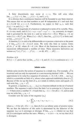 A ®nite discontinuity may occur at x ˆ . This will arise when
limx!ÿ0 f …x† ˆ l1, limx!ÿ0 f …x† ˆ l2, and l1 6ˆ l2.
It is obvious that a continuous function will be bounded in any ®nite interval.
This means that we can ®nd numbers m and M independent of x and such that
m  f …x†M for a  x  b. Furthermore, we expect to ®nd x0; x1 such that
f …x0† ˆ m and f …x1† ˆ M.
The order of magnitude of a function is indicated in terms of its variable. Thus,
if x is very small, and if f …x† ˆ a1x ‡ a2x2
‡ a3x3
‡    (ak constant), its magni-
tude is governed by the term in x and we write f …x† ˆ O…x†. When a1 ˆ 0, we
write f …x† ˆ O…x2
†, etc. When f …x† ˆ O…xn
†, then limx!0f f …x†=xn
g is ®nite and/
or limx!0 f f …x†=xnÿ1
g ˆ 0.
A function f …x† is said to be diÿerentiable or to possess a derivative at the point
x if limh!0 ‰ f …x ‡ h† ÿ f …x†Š=h exists. We write this limit in various forms
df =dx; f 0
or Df , where D ˆ d… †=dx. Most of the functions in physics can be
successively diÿerentiated a number of times. These successive derivatives are
written as f 0
…x†; f 00
…x†; . . . ; f n
…x†; . . . ; or Df ; D2
f ; . . . ; Dn
f ; . . . :
Problem A1.9
If f …x† ˆ x2
, prove that: (a) limx!2 f …x† ˆ 4, and …b† f …x† is continuous at x ˆ 2.
In®nite series
In®nite series involve the notion of sequence in a simple way. For example,

2
p
is
irrational and can only be expressed as a non-recurring decimal 1:414 . . . : We can
approximate to its value by a sequence of rationals, 1, 1.4, 1.41, 1.414, . . . say fang
which is a countable set limit of an whose values approach inde®nitely close to

2
p
.
Because of this we say the limit of an as n tends to in®nity exists and equals

2
p
,
and write limn!1 an ˆ

2
p
.
In general, a sequence u1; u2; . . . ; fung is a function de®ned on the set of natural
numbers. The sequence is said to have the limit l or to converge to l, if given any
  0 there exists a number N  0 such that jun ÿ lj   for all n  N, and in such
case we write limn!1 un ˆ l.
Consider now the sums of the sequence fung
sn ˆ
X
n
rˆ1
ur ˆ u1 ‡ u2 ‡ u3 ‡    ; …A:2†
where ur  0 for all r. If n ! 1, then (A.2) is an in®nite series of positive terms.
We see that the behavior of this series is determined by the behavior of the
sequence fung as it converges or diverges. If limn!1 sn ˆ s (®nite) we say that
(A.2) is convergent and has the sum s. When sn ! 1 as n ! 1, we say that (A.2)
is divergent.
511
INFINITE SERIES
 
