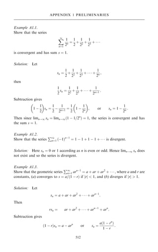 Example A1.1.
Show that the series
X
1
nˆ1
1
2n ˆ
1
2
‡
1
22
‡
1
23
‡   
is convergent and has sum s ˆ 1.
Solution: Let
sn ˆ
1
2
‡
1
22
‡
1
23
‡    ‡
1
2n ;
then
1
2
sn ˆ
1
22
‡
1
23
‡    ‡
1
2n‡1
:
Subtraction gives
1 ÿ
1
2
 
sn ˆ
1
2
ÿ
1
2n‡1
ˆ
1
2
1 ÿ
1
2n
 
; or sn ˆ 1 ÿ
1
2n :
Then since limn!1 sn ˆ limn!1…1 ÿ 1=2n
† ˆ 1, the series is convergent and has
the sum s ˆ 1.
Example A1.2.
Show that the series
P1
nˆ1 …ÿ1†nÿ1
ˆ 1 ÿ 1 ‡ 1 ÿ 1 ‡    is divergent.
Solution: Here sn ˆ 0 or 1 according as n is even or odd. Hence limn!1 sn does
not exist and so the series is divergent.
Example A1.3.
Show that the geometric series
P1
nˆ1 arnÿ1
ˆ a ‡ ar ‡ ar2
‡    ; where a and r are
constants, (a) converges to s ˆ a=…1 ÿ r† if jrj  1; and (b) diverges if jrj  1.
Solution: Let
sn ˆ a ‡ ar ‡ ar2
‡    ‡ arnÿ1
:
Then
rsn ˆ ar ‡ ar2
‡    ‡ arnÿ1
‡ arn
:
Subtraction gives
…1 ÿ r†sn ˆ a ÿ arn
or sn ˆ
a…1 ÿ rn
†
1 ÿ r
:
512
APPENDIX 1 PRELIMINARIES
 
