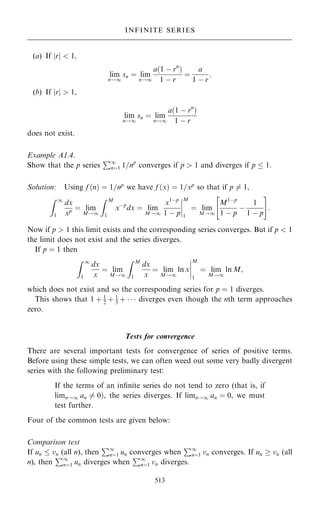(a) If jrj  1;
lim
n!1
sn ˆ lim
n!1
a…1 ÿ rn
†
1 ÿ r
ˆ
a
1 ÿ r
:
(b) If jrj  1,
lim
n!1
sn ˆ lim
n!1
a…1 ÿ rn
†
1 ÿ r
does not exist.
Example A1.4.
Show that the p series
P1
nˆ1 1=np
converges if p  1 and diverges if p  1.
Solution: Using f …n† ˆ 1=np
we have f …x† ˆ 1=xp
so that if p 6ˆ 1,
Z 1
1
dx
xp ˆ lim
M!1
Z M
1
xÿp
dx ˆ lim
M!1
x1ÿp
1 ÿ p
þ
þ
þ
þ
M
1
ˆ lim
M!1
M1ÿp
1 ÿ p
ÿ
1
1 ÿ p
 #
:
Now if p  1 this limit exists and the corresponding series converges. But if p  1
the limit does not exist and the series diverges.
If p ˆ 1 then
Z 1
1
dx
x
ˆ lim
M!1
Z M
1
dx
x
ˆ lim
M!1
ln x
þ
þ
þ
þ
M
1
ˆ lim
M!1
ln M;
which does not exist and so the corresponding series for p ˆ 1 diverges.
This shows that 1 ‡ 1
2 ‡ 1
3 ‡    diverges even though the nth term approaches
zero.
Tests for convergence
There are several important tests for convergence of series of positive terms.
Before using these simple tests, we can often weed out some very badly divergent
series with the following preliminary test:
If the terms of an in®nite series do not tend to zero (that is, if
limn!1 an 6ˆ 0†, the series diverges. If limn!1 an ˆ 0, we must
test further:
Four of the common tests are given below:
Comparison test
If un  vn (all n), then
P1
nˆ1 un converges when
P1
nˆ1 vn converges. If un  vn (all
n), then
P1
nˆ1 un diverges when
P1
nˆ1 vn diverges.
513
INFINITE SERIES
 