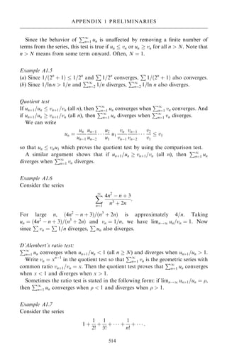 Since the behavior of
P1
nˆ1 un is unaÿected by removing a ®nite number of
terms from the series, this test is true if un  vn or un  vn for all n  N. Note that
n  N means from some term onward. Often, N ˆ 1.
Example A1.5
(a) Since 1=…2n
‡ 1†  1=2n
and
P
1=2n
converges,
P
1=…2n
‡ 1† also converges.
(b) Since 1=ln n  1=n and
P1
nˆ2 1=n diverges,
P1
nˆ2 1=ln n also diverges.
Quotient test
If un‡1=un  vn‡1=vn (all n), then
P1
nˆ1 un converges when
P1
nˆ1 vn converges. And
if un‡1=un  vn‡1=vn (all n), then
P1
nˆ1 un diverges when
P1
nˆ1 vn diverges.
We can write
un ˆ
un
unÿ1
unÿ1
unÿ2
  
u2
u1
u1
vn
vnÿ1
vnÿ1
vnÿ2
  
v2
v1
 v1
so that un  vnu1 which proves the quotient test by using the comparison test.
A similar argument shows that if un‡1=un  vn‡1=vn (all n), then
P1
nˆ1 un
diverges when
P1
nˆ1 vn diverges.
Example A1.6
Consider the series
X
1
nˆ1
4n2
ÿ n ‡ 3
n3
‡ 2n
:
For large n, …4n2
ÿ n ‡ 3†=…n3
‡ 2n† is approximately 4=n. Taking
un ˆ …4n2
ÿ n ‡ 3†=…n3
‡ 2n† and vn ˆ 1=n, we have limn!1 un=vn ˆ 1. Now
since
P
vn ˆ
P
1=n diverges,
P
un also diverges.
D'Alembert's ratio test:
P1
nˆ1 un converges when un‡1=un  1 (all n  N) and diverges when un‡1=un  1.
Write vn ˆ xnÿ1
in the quotient test so that
P1
nˆ1 vn is the geometric series with
common ratio vn‡1=vn ˆ x. Then the quotient test proves that
P1
nˆ1 un converges
when x  1 and diverges when x  1:
Sometimes the ratio test is stated in the following form: if limn!1 un‡1=un ˆ ,
then
P1
nˆ1 un converges when   1 and diverges when   1.
Example A1.7
Consider the series
1 ‡
1
2!
‡
1
3!
‡    ‡
1
n!
‡    :
514
APPENDIX 1 PRELIMINARIES
 