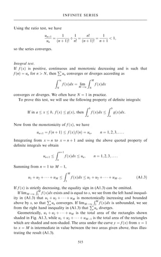 Using the ratio test, we have
un‡1
un
ˆ
1
…n ‡ 1†!

1
n!
ˆ
n!
…n ‡ 1†!
ˆ
1
n ‡ 1
 1;
so the series converges.
Integral test.
If f …x† is positive, continuous and monotonic decreasing and is such that
f …n† ˆ un for n  N, then
P
un converges or diverges according as
Z 1
N
f …x†dx ˆ lim
M!1
Z M
N
f …x†dx
converges or diverges. We often have N ˆ 1 in practice.
To prove this test, we will use the following property of de®nite integrals:
If in a  x  b; f …x†  g…x†, then
Z b
a
f …x†dx 
Z b
a
g…x†dx.
Now from the monotonicity of f …x†, we have
un‡1 ˆ f …n ‡ 1†  f …x† f …n† ˆ un; n ˆ 1; 2; 3; . . . :
Integrating from x ˆ n to x ˆ n ‡ 1 and using the above quoted property of
de®nite integrals we obtain
un‡1 
Z n‡1
n
f …x†dx  un; n ˆ 1; 2; 3; . . . :
Summing from n ˆ 1 to M ÿ 1,
u1 ‡ u2 ‡    ‡ uM 
Z M
1
f …x†dx  u1 ‡ u2 ‡    ‡ uMÿ1: …A1:3†
If f …x† is strictly decreasing, the equality sign in (A1.3) can be omitted.
If limM!1
RM
1 f …x†dx exists and is equal to s, we see from the left hand inequal-
ity in (A1.3) that u1 ‡ u2 ‡    ‡ uM is monotonically increasing and bounded
above by s, so that
P
un converges. If limM!1
RM
1 f …x†dx is unbounded, we see
from the right hand inequality in (A1.3) that
P
un diverges.
Geometrically, u1 ‡ u2 ‡    ‡ uM is the total area of the rectangles shown
shaded in Fig. A1.3, while u1 ‡ u2 ‡    ‡ uMÿ1 is the total area of the rectangles
which are shaded and non-shaded. The area under the curve y ˆ f …x† from x ˆ 1
to x ˆ M is intermediate in value between the two areas given above, thus illus-
trating the result (A1.3).
515
INFINITE SERIES
 