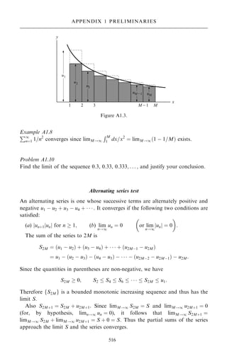 Example A1.8
P1
nˆ1 1=n2
converges since limM!1
RM
1 dx=x2
ˆ limM!1…1 ÿ 1=M† exists.
Problem A1.10
Find the limit of the sequence 0.3, 0.33, 0:333; . . . ; and justify your conclusion.
Alternating series test
An alternating series is one whose successive terms are alternately positive and
negative u1 ÿ u2 ‡ u3 ÿ u4 ‡    : It converges if the following two conditions are
satis®ed:
(a) jun‡1junj for n  1; (b) lim
n!1
un ˆ 0

or lim
n!1
un
j j ˆ 0

:
The sum of the series to 2M is
S2M ˆ …u1 ÿ u2† ‡ …u3 ÿ u4† ‡    ‡ …u2Mÿ1 ÿ u2M†
ˆ u1 ÿ …u2 ÿ u3† ÿ …u4 ÿ u5† ÿ    ÿ …u2Mÿ2 ÿ u2Mÿ1† ÿ u2M:
Since the quantities in parentheses are non-negative, we have
S2M  0; S2  S4  S6      S2M  u1:
Therefore fS2Mg is a bounded monotonic increasing sequence and thus has the
limit S.
Also S2M‡1 ˆ S2M ‡ u2M‡1. Since limM!1 S2M ˆ S and limM!1 u2M‡1 ˆ 0
(for, by hypothesis, limn!1 un ˆ 0), it follows that limM!1 S2M‡1 ˆ
limM!1 S2M ‡ limM!1 u2M‡1 ˆ S ‡ 0 ˆ S. Thus the partial sums of the series
approach the limit S and the series converges.
516
APPENDIX 1 PRELIMINARIES
Figure A1.3.
 