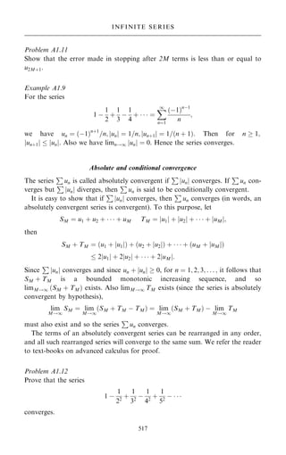 Problem A1.11
Show that the error made in stopping after 2M terms is less than or equal to
u2M‡1.
Example A1.9
For the series
1 ÿ
1
2
‡
1
3
ÿ
1
4
‡    ˆ
X
1
nˆ1
…ÿ1†nÿ1
n
;
we have un ˆ …ÿ1†n‡1
=n; un
j j ˆ 1=n; un‡1
j j ˆ 1=…n ‡ 1†. Then for n  1;
un‡1
j j  un
j j. Also we have limn!1 un
j j ˆ 0. Hence the series converges.
Absolute and conditional convergence
The series
P
un is called absolutely convergent if
P
un
j j converges. If
P
un con-
verges but
P
un
j j diverges, then
P
un is said to be conditionally convergent.
It is easy to show that if
P
un
j j converges, then
P
un converges (in words, an
absolutely convergent series is convergent). To this purpose, let
SM ˆ u1 ‡ u2 ‡    ‡ uM TM ˆ u1
j j ‡ u2
j j ‡    ‡ uM
j j;
then
SM ‡ TM ˆ …u1 ‡ u1
j j† ‡ …u2 ‡ u2
j j† ‡    ‡ …uM ‡ uM
j j†
 2 u1
j j ‡ 2 u2
j j ‡    ‡ 2 uM
j j:
Since
P
un
j j converges and since un ‡ un
j j  0, for n ˆ 1; 2; 3; . . . ; it follows that
SM ‡ TM is a bounded monotonic increasing sequence, and so
limM!1 …SM ‡ TM† exists. Also limM!1 TM exists (since the series is absolutely
convergent by hypothesis),
lim
M!1
SM ˆ lim
M!1
…SM ‡ TM ÿ TM† ˆ lim
M!1
…SM ‡ TM† ÿ lim
M!1
TM
must also exist and so the series
P
un converges.
The terms of an absolutely convergent series can be rearranged in any order,
and all such rearranged series will converge to the same sum. We refer the reader
to text-books on advanced calculus for proof.
Problem A1.12
Prove that the series
1 ÿ
1
22
‡
1
32
ÿ
1
42
‡
1
52
ÿ   
converges.
517
INFINITE SERIES
 