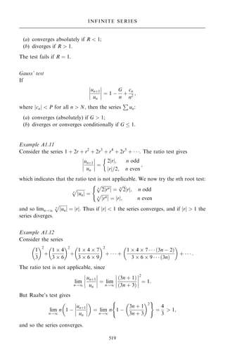 (a) converges absolutely if R  1;
(b) diverges if R  1.
The test fails if R ˆ 1.
Gauss' test
If
un‡1
un
þ
þ
þ
þ
þ
þ
þ
þ ˆ 1 ÿ
G
n
‡
cn
n2
;
where jcnj  P for all n  N, then the series
P
un:
(a) converges (absolutely) if G  1;
(b) diverges or converges conditionally if G  1.
Example A1.11
Consider the series 1 ‡ 2r ‡ r2
‡ 2r3
‡ r4
‡ 2r5
‡   . The ratio test gives
un‡1
un
þ
þ
þ
þ
þ
þ
þ
þ ˆ
2 r
j j; n odd
r
j j=2; n even
;

which indicates that the ratio test is not applicable. We now try the nth root test:

un
j j
n
p
ˆ

2 rn
j j
n
p
ˆ

2
n
p
r
j j; n odd

rn
j j
n
p
ˆ r
j j; n even
(
and so limn!1

un
j j
n
p
ˆ r
j j. Thus if jrj  1 the series converges, and if jrj  1 the
series diverges.
Example A1.12
Consider the series
1
3
 2
‡
1  4
3  6
 2
‡
1  4  7
3  6  9
 2
‡    ‡
1  4  7    …3n ÿ 2†
3  6  9    …3n†
 
‡    :
The ratio test is not applicable, since
lim
n!1
un‡1
un
þ
þ
þ
þ
þ
þ
þ
þ ˆ lim
n!1
…3n ‡ 1†
…3n ‡ 3†
þ
þ
þ
þ
þ
þ
þ
þ
2
ˆ 1:
But Raabe's test gives
lim
n!1
n 1 ÿ
un‡1
un
þ
þ
þ
þ
þ
þ
þ
þ
 
ˆ lim
n!1
n 1 ÿ
3n ‡ 1
3n ‡ 3
 2
( )
ˆ
4
3
 1;
and so the series converges.
519
INFINITE SERIES
 