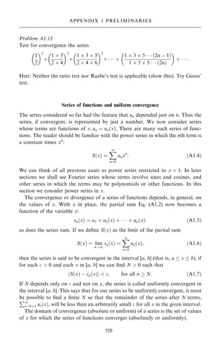 Problem A1.13
Test for convergence the series
1
2
 2
‡
1  3
2  4
 2
‡
1  3  5
2  4  6
 2
‡    ‡
1  3  5    …2n ÿ 1†
1  3  5    …2n†
 
‡    :
Hint: Neither the ratio test nor Raabe's test is applicable (show this). Try Gauss'
test.
Series of functions and uniform convergence
The series considered so far had the feature that un depended just on n. Thus the
series, if convergent, is represented by just a number. We now consider series
whose terms are functions of x; un ˆ un…x†. There are many such series of func-
tions. The reader should be familiar with the power series in which the nth term is
a constant times xn
:
S…x† ˆ
X
1
nˆ0
anxn
: …A1:4†
We can think of all previous cases as power series restricted to x ˆ 1. In later
sections we shall see Fourier series whose terms involve sines and cosines, and
other series in which the terms may be polynomials or other functions. In this
section we consider power series in x.
The convergence or divergence of a series of functions depends, in general, on
the values of x. With x in place, the partial sum Eq. (A1.2) now becomes a
function of the variable x:
sn…x† ˆ u1 ‡ u2…x† ‡    ‡ un…x†: …A1:5†
as does the series sum. If we de®ne S…x† as the limit of the partial sum
S…x† ˆ lim
n!1
sn…x† ˆ
X
1
nˆ0
un…x†; …A1:6†
then the series is said to be convergent in the interval [a, b] (that is, a  x  b), if
for each   0 and each x in [a, b] we can ®nd N  0 such that
S…x† ÿ sn…x†
j j  ; for all n  N: …A1:7†
If N depends only on  and not on x, the series is called uniformly convergent in
the interval [a, b]. This says that for our series to be uniformly convergent, it must
be possible to ®nd a ®nite N so that the remainder of the series after N terms,
P1
iˆN‡1 ui…x†, will be less than an arbitrarily small  for all x in the given interval.
The domain of convergence (absolute or uniform) of a series is the set of values
of x for which the series of functions converges (absolutely or uniformly).
520
APPENDIX 1 PRELIMINARIES
 