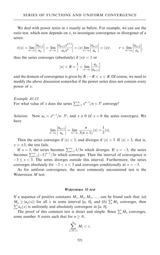 We deal with power series in x exactly as before. For example, we can use the
ratio test, which now depends on x, to investigate convergence or divergence of a
series:
r…x† ˆ lim
n!1
un‡1
un
þ
þ
þ
þ
þ
þ
þ
þ ˆ lim
n!1
þ
þ
þ
þ
an‡1xn‡1
anxn
þ
þ
þ
þ ˆ x
j j lim
n!1
an‡1
an
þ
þ
þ
þ
þ
þ
þ
þ ˆ x
j jr; r ˆ lim
n!1
an‡1
an
þ
þ
þ
þ
þ
þ
þ
þ;
thus the series converges (absolutely) if jxjr  1 or
jxj  R ˆ
1
r
ˆ lim
n!1
an
an‡1
þ
þ
þ
þ
þ
þ
þ
þ
and the domain of convergence is given by R : ÿR  x  R. Of course, we need to
modify the above discussion somewhat if the power series does not contain every
power of x.
Example A1.13
For what value of x does the series
P1
nˆ1 xnÿ1
=n  3n
converge?
Solution: Now un ˆ xnÿ1
=n  3n
, and x 6ˆ 0 (if x ˆ 0 the series converges). We
have
lim
n!1
un‡1
un
þ
þ
þ
þ
þ
þ
þ
þ ˆ lim
n!1
n
3…n ‡ 1†
x
j j ˆ
1
3
x
j j:
Then the series converges if jxj  3, and diverges if jxj  3. If jxj ˆ 3, that is,
x ˆ 3, the test fails.
If x ˆ 3, the series becomes
P1
nˆ1 1=3n which diverges. If x ˆ ÿ3, the series
becomes
P1
nˆ1…ÿ1†nÿ1
=3n which converges. Then the interval of convergence is
ÿ3  x  3. The series diverges outside this interval. Furthermore, the series
converges absolutely for ÿ3  x  3 and converges conditionally at x ˆ ÿ3.
As for uniform convergence, the most commonly encountered test is the
Weierstrass M test:
Weierstrass M test
If a sequence of positive constants M1; M2; M3; . . . ; can be found such that: (a)
Mn  jun…x†j for all x in some interval [a, b], and (b)
P
Mn converges, then
P
un…x† is uniformly and absolutely convergent in [a, b].
The proof of this common test is direct and simple. Since
P
Mn converges,
some number N exists such that for n  N,
X
1
iˆN‡1
Mi  :
521
SERIES OF FUNCTIONS AND UNIFORM CONVERGENCE
 
