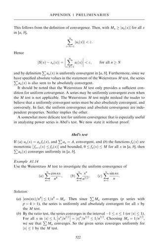 This follows from the de®nition of convergence. Then, with Mn  jun…x†j for all x
in [a, b],
X
1
iˆN‡1
ui…x†
j j  :
Hence
S…x† ÿ sn…x†
j j ˆ
þ
þ
þ
þ
X
1
iˆN‡1
ui…x†
þ
þ
þ
þ  ; for all n  N
and by de®nition
P
un…x† is uniformly convergent in [a, b]. Furthermore, since we
have speci®ed absolute values in the statement of the Weierstrass M test, the series
P
un…x† is also seen to be absolutely convergent.
It should be noted that the Weierstrass M test only provides a sucient con-
dition for uniform convergence. A series may be uniformly convergent even when
the M test is not applicable. The Weierstrass M test might mislead the reader to
believe that a uniformly convergent series must be also absolutely convergent, and
conversely. In fact, the uniform convergence and absolute convergence are inde-
pendent properties. Neither implies the other.
A somewhat more delicate test for uniform convergence that is especially useful
in analyzing power series is Abel's test. We now state it without proof.
Abel's test
If …a† un…x† ˆ an fn…x†, and
P
an ˆ A, convergent, and (b) the functions fn…x† are
monotonic ‰ fn‡1…x†  fn…x†Š and bounded, 0  fn…x†  M for all x in [a, b], then
P
un…x† converges uniformly in [a, b].
Example A1.14
Use the Weierstrass M test to investigate the uniform convergence of
…a†
X
1
nˆ1
cos nx
n4
; …b†
X
1
nˆ1
xn
n3=2
; …c†
X
1
nˆ1
sin nx
n
:
Solution:
(a) cos…nx†=n4
þ
þ
þ
þ  1=n4
ˆ Mn. Then since
P
Mn converges (p series with
p ˆ 4  1), the series is uniformly and absolutely convergent for all x by
the M test.
(b) By the ratio test, the series converges in the interval ÿ1  x  1 (or jxj  1).
For all x in jxj  1; xn
=n3=2
þ
þ
þ
þ
þ
þ ˆ x
j jn
=n3=2
 1=n3=2
. Choosing Mn ˆ 1=n3=2
,
we see that
P
Mn converges. So the given series converges uniformly for
jxj  1 by the M test.
522
APPENDIX 1 PRELIMINARIES
 