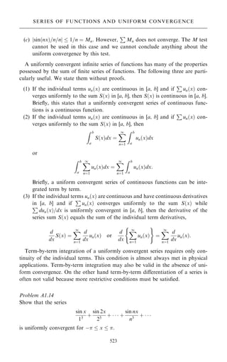 (c) sin…nx†=n=n
j j  1=n ˆ Mn. However,
P
Mn does not converge. The M test
cannot be used in this case and we cannot conclude anything about the
uniform convergence by this test.
A uniformly convergent in®nite series of functions has many of the properties
possessed by the sum of ®nite series of functions. The following three are parti-
cularly useful. We state them without proofs.
(1) If the individual terms un…x† are continuous in [a, b] and if
P
un…x† con-
verges uniformly to the sum S…x† in [a, b], then S…x† is continuous in [a, b].
Brie¯y, this states that a uniformly convergent series of continuous func-
tions is a continuous function.
(2) If the individual terms un…x† are continuous in [a, b] and if
P
un…x† con-
verges uniformly to the sum S…x† in [a, b], then
Z b
a
S…x†dx ˆ
X
1
nˆ1
Z b
a
un…x†dx
or
Z b
a
X
1
nˆ1
un…x†dx ˆ
X
1
nˆ1
Z b
a
un…x†dx:
Brie¯y, a uniform convergent series of continuous functions can be inte-
grated term by term.
(3) If the individual terms un…x† are continuous and have continuous derivatives
in [a, b] and if
P
un…x† converges uniformly to the sum S…x† while
P
dun…x†=dx is uniformly convergent in [a, b], then the derivative of the
series sum S…x† equals the sum of the individual term derivatives,
d
dx
S…x† ˆ
X
1
nˆ1
d
dx
un…x† or
d
dx
X
1
nˆ1
un…x†
( )
ˆ
X
1
nˆ1
d
dx
un…x†:
Term-by-term integration of a uniformly convergent series requires only con-
tinuity of the individual terms. This condition is almost always met in physical
applications. Term-by-term integration may also be valid in the absence of uni-
form convergence. On the other hand term-by-term diÿerentiation of a series is
often not valid because more restrictive conditions must be satis®ed.
Problem A1.14
Show that the series
sin x
13
‡
sin 2x
23
‡    ‡
sin nx
n3
‡   
is uniformly convergent for ÿ  x  .
523
SERIES OF FUNCTIONS AND UNIFORM CONVERGENCE
 