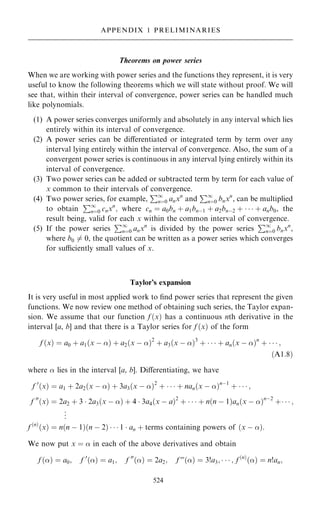 Theorems on power series
When we are working with power series and the functions they represent, it is very
useful to know the following theorems which we will state without proof. We will
see that, within their interval of convergence, power series can be handled much
like polynomials.
(1) A power series converges uniformly and absolutely in any interval which lies
entirely within its interval of convergence.
(2) A power series can be diÿerentiated or integrated term by term over any
interval lying entirely within the interval of convergence. Also, the sum of a
convergent power series is continuous in any interval lying entirely within its
interval of convergence.
(3) Two power series can be added or subtracted term by term for each value of
x common to their intervals of convergence.
(4) Two power series, for example,
P1
nˆ0 anxn
and
P1
nˆ0 bnxn
, can be multiplied
to obtain
P1
nˆ0 cnxn
; where cn ˆ a0bn ‡ a1bnÿ1 ‡ a2bnÿ2 ‡    ‡ anb0, the
result being, valid for each x within the common interval of convergence.
(5) If the power series
P1
nˆ0 anxn
is divided by the power series
P1
nˆ0 bnxn
,
where b0 6ˆ 0, the quotient can be written as a power series which converges
for suciently small values of x.
Taylor's expansion
It is very useful in most applied work to ®nd power series that represent the given
functions. We now review one method of obtaining such series, the Taylor expan-
sion. We assume that our function f …x† has a continuous nth derivative in the
interval [a, b] and that there is a Taylor series for f …x† of the form
f …x† ˆ a0 ‡ a1…x ÿ † ‡ a2…x ÿ †2
‡ a3…x ÿ †3
‡    ‡ an…x ÿ †n
‡    ;
…A1:8†
where  lies in the interval [a, b]. Diÿerentiating, we have
f 0
…x† ˆ a1 ‡ 2a2…x ÿ † ‡ 3a3…x ÿ †2
‡    ‡ nan…x ÿ †nÿ1
‡    ;
f 00
…x† ˆ 2a2 ‡ 3  2a3…x ÿ † ‡ 4  3a4…x ÿ a†2
‡    ‡ n…n ÿ 1†an…x ÿ †nÿ2
‡   ;
.
.
.
f …n†
…x† ˆ n…n ÿ 1†…n ÿ 2†    1  an ‡ terms containing powers of …x ÿ †:
We now put x ˆ  in each of the above derivatives and obtain
f …† ˆ a0; f 0
…† ˆ a1; f 00
…† ˆ 2a2; f F…† ˆ 3!a3;    ; f …n†
…† ˆ n!an;
524
APPENDIX 1 PRELIMINARIES
 