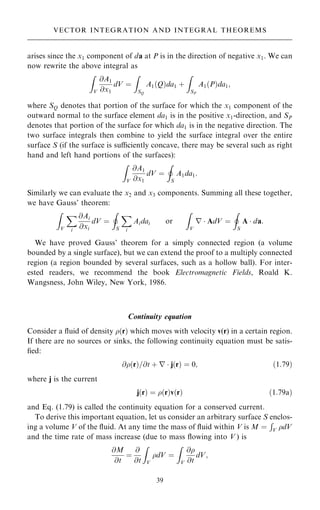 arises since the x1 component of da at P is in the direction of negative x1. We can
now rewrite the above integral as
Z
V
@A1
@x1
dV ˆ
Z
SQ
A1…Q†da1 ‡
Z
SP
A1…P†da1;
where SQ denotes that portion of the surface for which the x1 component of the
outward normal to the surface element da1 is in the positive x1-direction, and SP
denotes that portion of the surface for which da1 is in the negative direction. The
two surface integrals then combine to yield the surface integral over the entire
surface S (if the surface is suciently concave, there may be several such as right
hand and left hand portions of the surfaces):
Z
V
@A1
@x1
dV ˆ
I
S
A1da1:
Similarly we can evaluate the x2 and x3 components. Summing all these together,
we have Gauss' theorem:
Z
V
X
i
@Ai
@xi
dV ˆ
I
S
X
i
Aidai or
Z
V
r  AdV ˆ
I
S
A  da:
We have proved Gauss' theorem for a simply connected region (a volume
bounded by a single surface), but we can extend the proof to a multiply connected
region (a region bounded by several surfaces, such as a hollow ball). For inter-
ested readers, we recommend the book Electromagnetic Fields, Roald K.
Wangsness, John Wiley, New York, 1986.
Continuity equation
Consider a ¯uid of density …r† which moves with velocity v(r) in a certain region.
If there are no sources or sinks, the following continuity equation must be satis-
®ed:
@…r†=@t ‡ r  j…r† ˆ 0; …1:79†
where j is the current
j…r† ˆ …r†v…r† …1:79a†
and Eq. (1.79) is called the continuity equation for a conserved current.
To derive this important equation, let us consider an arbitrary surface S enclos-
ing a volume V of the ¯uid. At any time the mass of ¯uid within V is M ˆ
R
V dV
and the time rate of mass increase (due to mass ¯owing into V ) is
@M
@t
ˆ
@
@t
Z
V
dV ˆ
Z
V
@
@t
dV;
39
VECTOR INTEGRATION AND INTEGRAL THEOREMS
 
