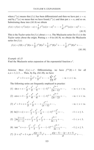 where f 0
…† means that f …x† has been diÿerentiated and then we have put x ˆ ;
and by f 00
…† we mean that we have found f 00
…x† and then put x ˆ , and so on.
Substituting these into (A1.8) we obtain
f …x† ˆ f …† ‡ f 0
…†…x ÿ † ‡
1
2!
f 00
…†…x ÿ †2
‡    ‡
1
n!
f …n†
…†…x ÿ †n
‡    :
…A1:9†
This is the Taylor series for f …x† about x ˆ . The Maclaurin series for f …x† is the
Taylor series about the origin. Putting  ˆ 0 in (A1.9), we obtain the Maclaurin
series for f …x†:
f …x† ˆ f …0† ‡ f 0
…0†x ‡
1
2!
f 00
…0†x2
‡
1
3!
f F…0†x3
‡    ‡
1
n!
f …n†
…0†xn
‡    :
…A1:10†
Example A1.15
Find the Maclaurin series expansion of the exponential function ex
.
Solution: Here f …x† ˆ ex
. Diÿerentiating, we have f …n†
…0† ˆ 1 for all
n; n ˆ 1; 2; 3 . . .. Then, by Eq. (A1.10), we have
ex
ˆ 1 ‡ x ‡
1
2!
x2
‡
1
3!
x3
‡    ˆ
X
1
nˆ0
xn
n!
; ÿ 1  x  1:
The following series are frequently employed in practice:
…1† sin x ˆ x ÿ
x3
3!
‡
x5
5!
ÿ
x7
7!
‡    …ÿ1†nÿ1 x2nÿ1
…2n ÿ 1†!
‡    ; ÿ 1  x  1:
…2† cos x ˆ 1 ÿ
x2
2!
‡
x4
4!
ÿ
x6
6!
‡    …ÿ1†nÿ1 x2nÿ2
…2n ÿ 2†!
‡    ; ÿ1  x  1:
…3† ex
ˆ 1 ‡ x ‡
x2
2!
‡
x3
3!
‡    ‡
xnÿ1
…n ÿ 1†!
‡    ; ÿ1  x  1:
…4† lnj…1 ‡ xj ˆ x ÿ
x2
2
‡
x3
3
ÿ
x4
4
‡    …ÿ1†nÿ1 xn
n
‡    ; ÿ1  x  1:
…5† 1
2
ln
1 ‡ x
1 ÿ x
þ
þ
þ
þ
þ
þ
þ
þ ˆ x ‡
x3
3
‡
x5
5
‡
x7
7
‡    ‡
x2nÿ1
2n ÿ 1
‡    ; ÿ1  x  1:
…6† tanÿ1
x ˆ x ÿ
x3
3
‡
x5
5
ÿ
x7
7
‡    …ÿ1†nÿ1 x2nÿ1
2n ÿ 1
‡    ; ÿ1  x  1:
…7† …1 ‡ x†p
ˆ 1 ‡ px ‡
p…p ÿ 1†
2!
x2
‡    ‡
p…p ÿ 1†    …p ÿ n ‡ 1†
n!
xn
‡    :
525
TAYLOR'S EXPANSION
 