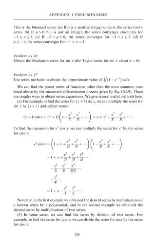 This is the binomial series: (a) If p is a positive integer or zero, the series termi-
nates. (b) If p  0 but is not an integer, the series converges absolutely for
ÿ1  x  1. (c) If ÿ1  p  0, the series converges for ÿ1  x  1. (d) If
p  ÿ1, the series converges for ÿ1  x  1.
Problem A1.16
Obtain the Maclaurin series for sin x (the Taylor series for sin x about x ˆ 0).
Problem A1.17
Use series methods to obtain the approximate value of
R1
0 …1 ÿ eÿx
†=xdx.
We can ®nd the power series of functions other than the most common ones
listed above by the successive diÿerentiation process given by Eq. (A1.9). There
are simpler ways to obtain series expansions. We give several useful methods here.
(a) For example to ®nd the series for …x ‡ 1† sin x, we can multiply the series for
sin x by …x ‡ 1† and collect terms:
…x ‡ 1† sin x ˆ …x ‡ 1† x ÿ
x3
3!
‡
x5
5!
ÿ   
ý !
ˆ x ‡ x2
ÿ
x3
3!
ÿ
x4
3!
‡    :
To ®nd the expansion for ex
cos x, we can multiply the series for ex
by the series
for cos x:
ex
cos x ˆ 1 ‡ x ‡
x2
2!
‡
x3
3!
‡   
ý !
1 ÿ
x2
2!
‡
x4
4!
‡   
ý !
ˆ 1 ‡ x ‡
x2
2!
‡
x3
3!
‡
x4
4!
  
ÿ
x2
2!
ÿ
x3
3!
ÿ
x4
2!2!
  
‡
x4
4!
  
ˆ 1 ‡ x ÿ
x3
3
ÿ
x4
6
   :
Note that in the ®rst example we obtained the desired series by multiplication of
a known series by a polynomial; and in the second example we obtained the
desired series by multiplication of two series.
(b) In some cases, we can ®nd the series by division of two series. For
example, to ®nd the series for tan x, we can divide the series for sinx by the series
for cos x:
526
APPENDIX 1 PRELIMINARIES
 