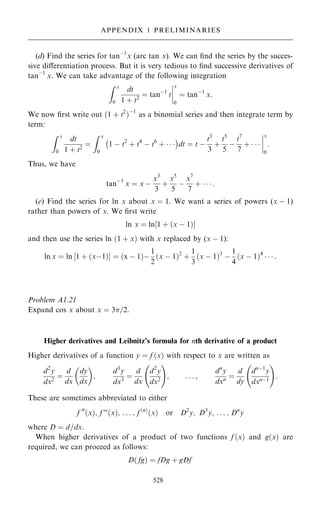 (d) Find the series for tanÿ1
x (arc tan x). We can ®nd the series by the succes-
sive diÿerentiation process. But it is very tedious to ®nd successive derivatives of
tanÿ1
x. We can take advantage of the following integration
Z x
0
dt
1 ‡ t2
ˆ tanÿ1
t
þ
þ
þ
þ
x
0
ˆ tanÿ1
x:
We now ®rst write out …1 ‡ t2
†ÿ1
as a binomial series and then integrate term by
term:
Z x
0
dt
1 ‡ t2
ˆ
Z x
0
1 ÿ t2
‡ t4
ÿ t6
‡   
ÿ 
dt ˆ t ÿ
t3
3
‡
t5
5
ÿ
t7
7
‡   
þ
þ
þ
þ
x
0
:
Thus, we have
tanÿ1
x ˆ x ÿ
x3
3
‡
x5
5
ÿ
x7
7
‡    :
(e) Find the series for ln x about x ˆ 1. We want a series of powers (x ÿ 1)
rather than powers of x. We ®rst write
ln x ˆ ln‰1 ‡ …x ÿ 1†Š
and then use the series ln …1 ‡ x† with x replaced by (x ÿ 1):
ln x ˆ ln ‰1 ‡ …xÿ1†Š ˆ …x ÿ 1†ÿ
1
2
…x ÿ 1†2
‡
1
3
…x ÿ 1†3
ÿ
1
4
…x ÿ 1†4
   :
Problem A1.21
Expand cos x about x ˆ 3=2.
Higher derivatives and Leibnitz's formula for nth derivative of a product
Higher derivatives of a function y ˆ f …x† with respect to x are written as
d2
y
dx2
ˆ
d
dx
dy
dx
 
;
d3
y
dx3
ˆ
d
dx
d2
y
dx2
ý !
; . . . ;
dn
y
dxn ˆ
d
dy
dnÿ1
y
dxnÿ1
ý !
:
These are sometimes abbreviated to either
f 00
…x†; f F…x†; . . . ; f …n†
…x† or D2
y; D3
y; . . . ; Dn
y
where D ˆ d=dx.
When higher derivatives of a product of two functions f …x† and g…x† are
required, we can proceed as follows:
D… fg† ˆ fDg ‡ gDf
528
APPENDIX 1 PRELIMINARIES
 
