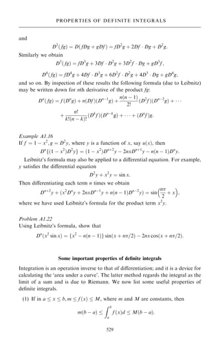 and
D2
… fg† ˆ D… fDg ‡ gDf † ˆ fD2
g ‡ 2Df  Dg ‡ D2
g:
Similarly we obtain
D3
… fg† ˆ fD3
g ‡ 3Df  D2
g ‡ 3D2
f  Dg ‡ gD3
f ;
D4
… fg† ˆ fD4
g ‡ 4Df  D3
g ‡ 6D2
f  D2
g ‡ 4D3
 Dg ‡ gD4
g;
and so on. By inspection of these results the following formula (due to Leibnitz)
may be written down for nth derivative of the product fg:
Dn
… fg† ˆ f …Dn
g† ‡ n…Df †…Dnÿ1
g† ‡
n…n ÿ 1†
2!
…D2
f †…Dnÿ2
g† ‡   
‡
n!
k!…n ÿ k†!
…Dk
f †…Dnÿk
g† ‡    ‡ …Dn
f †g:
Example A1.16
If f ˆ 1 ÿ x2
; g ˆ D2
y, where y is a function of x, say u…x†, then
Dn
f…1 ÿ x2
†D2
yg ˆ …1 ÿ x2
†Dn‡2
y ÿ 2nxDn‡1
y ÿ n…n ÿ 1†Dn
y:
Leibnitz's formula may also be applied to a diÿerential equation. For example,
y satis®es the diÿerential equation
D2
y ‡ x2
y ˆ sin x:
Then diÿerentiating each term n times we obtain
Dn‡2
y ‡ …x2
Dn
y ‡ 2nxDnÿ1
y ‡ n…n ÿ 1†Dnÿ2
y† ˆ sin
n
2
‡ x
 
;
where we have used Leibnitz's formula for the product term x2
y.
Problem A1.22
Using Leibnitz's formula, show that
Dn
…x2
sin x† ˆ fx2
ÿ n…n ÿ 1†g sin…x ‡ n=2† ÿ 2nx cos…x ‡ n=2†:
Some important properties of de®nite integrals
Integration is an operation inverse to that of diÿerentiation; and it is a device for
calculating the `area under a curve'. The latter method regards the integral as the
limit of a sum and is due to Riemann. We now list some useful properties of
de®nite integrals.
(1) If in a  x  b; m  f …x†  M, where m and M are constants, then
m…b ÿ a† 
Z b
a
f …x†d  M…b ÿ a†:
529
PROPERTIES OF DEFINITE INTEGRALS
 