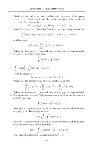 Divide the interval [a, b] into n subintervals by means of the points
x1; x2; . . . ; xnÿ1 chosen arbitrarily. Let k be any point in the subinterval
xkÿ1  k  xk, then we have
mxk  f …k†xk  Mxk; k ˆ 1; 2; . . . ; n;
where xk ˆ xk ÿ xkÿ1. Summing from k ˆ 1 to n and using the fact that
X
n
kˆ1
xk ˆ …x1 ÿ a† ‡ …x2 ÿ x1† ‡    ‡ …b ÿ xnÿ1† ˆ b ÿ a;
it follows that
m…b ÿ a† 
X
n
rkˆ1
f …k†xk  M…b ÿ a†:
Taking the limit as n ! 1 and each xk ! 0 we have the required result.
(2) If in a  x  b; f …x†  g…x†, then
Z b
a
f …x†dx 
Z b
a
g…x†dx:
(3)
Z b
a
f …x†dx
þ
þ
þ
þ
þ
þ
þ
þ 
Z b
a
f …x†
j jdx if a  b:
From the inequality
a ‡ b ‡ c ‡   
j j  a
j j ‡ b
j j ‡ c
j j ‡    ;
where jaj is the absolute value of a real number a, we have
X
n
kˆ1
f …k†xk
þ
þ
þ
þ
þ
þ
þ
þ
þ
þ

X
n
kˆ1
f …k†xk
j j ˆ
X
n
kˆ1
f …k†
j jxk:
Taking the limit as n ! 1 and each xk ! 0 we have the required result.
(4) The mean value theorem: If f …x† is continuous in [a, b], we can ®nd a point 
in (a, b) such that
Z b
a
f …x†dx ˆ …b ÿ a†f …†:
Since f …x† is continuous in [a, b], we can ®nd constants m and M such that
m  f …x†  M. Then by (1) we have
m 
1
b ÿ a
Z b
a
f …x†dx  M:
Since f …x† is continuous it takes on all values between m and M; in parti-
cular there must be a value  such that
f …† ˆ
Z b
a
f …x†dx=…b ÿ a†; a    b:
The required result follows on multiplying by b ÿ a.
530
APPENDIX 1 PRELIMINARIES
 