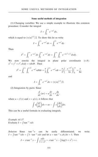 Some useful methods of integration
(1) Changing variables: We use a simple example to illustrate this common
procedure. Consider the integral
I ˆ
Z 1
0
eÿax2
dx;
which is equal to …=a†1=2
=2: To show this let us write
I ˆ
Z 1
0
eÿax2
dx ˆ
Z 1
0
eÿay2
dy:
Then
I2
ˆ
Z 1
0
eÿax2
dx
Z 1
0
eÿay2
dy ˆ
Z 1
0
Z 1
0
eÿa…x2
‡y2
†
dxdy:
We now rewrite the integral in plane polar coordinates …r; †:
x2
‡ y2
ˆ r2
; dxdy ˆ rdrd . Then
I2
ˆ
Z 1
0
Z =2
0
eÿar2
rddr ˆ

2
Z 1
0
eÿar2
rdr ˆ

2

ÿ
eÿar2
2a
þ
þ
þ
þ
1
0
ˆ

4a
and
I ˆ
Z 1
0
eÿax2
dx ˆ …=a†1=2
=2:
(2) Integration by parts: Since
d
dx
uv
… † ˆ u
dv
dx
‡ v
du
dx
;
where u ˆ f …x† and v ˆ g…x†, it follows that
Z
u
dv
dx
 
dx ˆ uv ÿ
Z
v
du
dx
 
dx:
This can be a useful formula in evaluating integrals.
Example A1.17
Evaluate I ˆ
R
tanÿ1
xdx
Solution: Since tanÿ1
x can be easily diÿerentiated, we write
I ˆ
R
tanÿ1
xdx ˆ
R
1  tanÿ1
xdx and let u ˆ tanÿ1
x; dv=dx ˆ 1. Then
I ˆ x tanÿ1
x ÿ
Z
xdx
1 ‡ x2
ˆ x tanÿ1
x ÿ 1
2
log…1 ‡ x2
† ‡ c:
531
SOME USEFUL METHODS OF INTEGRATION
 