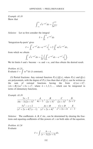 Example A1.18
Show that
Z 1
ÿ1
x2
eÿax2
dx ˆ
1=2
2a3=2
:
Solution: Let us ®rst consider the integral
I ˆ
Z 1
0
eÿax2
dx
`Integration-by-parts' gives
I ˆ
Z c
b
eÿax2
dx ˆeÿax2
x
þ
þ
þ
þ
c
b
‡ 2
Z c
b
ax2
eÿax2
dx;
from which we obtain
Z c
b
x2
eÿax2
dx ˆ
1
2a
Z c
b
eÿax2
dx ÿ eÿax2
x
þ
þ
þ
þ
c
b

:

We let limits b and c become ÿ1 and ‡1, and thus obtain the desired result.
Problem A1.23
Evaluate I ˆ
Z
xex
dx ( constant).
(3) Partial fractions: Any rational function P…x†=Q…x†, where P…x† and Q…x†
are polynomials, with the degree of P…x† less than that of Q…x†, can be written as
the sum of rational functions having the form A=…ax ‡ b†k
,
…Ax ‡ B†=…ax2
‡ bx ‡ c†k
, where k ˆ 1; 2; 3; . . . which can be integrated in
terms of elementary functions.
Example A1.19
3x ÿ 2
…4x ÿ 3†…2x ‡ 5†3
ˆ
A
4x ÿ 3
‡
B
…2x ‡ 5†3
‡
C
…2x ‡ 5†2
‡
D
2x ‡ 5
;
5x2
ÿ x ‡ 2
…x2
‡ 2x ‡ 4†2
…x ÿ 1†
ˆ
Ax ‡ B
…x2
‡ 2x ‡ 4†2
‡
Cx ‡ D
x2
‡ 2x ‡ 4
‡
E
x ÿ 1
:
Solution: The coecients A, B, C etc., can be determined by clearing the frac-
tions and equating coecients of like powers of x on both sides of the equation.
Problem A1.24
Evaluate
I ˆ
Z
6 ÿ x
…x ÿ 3†…2x ‡ 5†
dx:
532
APPENDIX 1 PRELIMINARIES
 