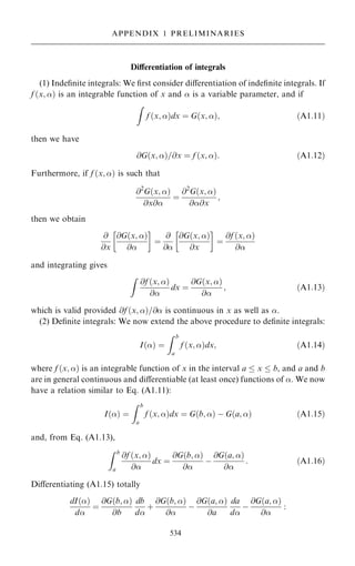 Diÿerentiation of integrals
(1) Inde®nite integrals: We ®rst consider diÿerentiation of inde®nite integrals. If
f …x; † is an integrable function of x and  is a variable parameter, and if
Z
f …x; †dx ˆ G…x; †; …A1:11†
then we have
@G…x; †=@x ˆ f …x; †: …A1:12†
Furthermore, if f …x; † is such that
@2
G…x; †
@x@
ˆ
@2
G…x; †
@@x
;
then we obtain
@
@x
@G…x; †
@
 
ˆ
@
@
@G…x; †
@x
 
ˆ
@f …x; †
@
and integrating gives
Z
@f …x; †
@
dx ˆ
@G…x; †
@
; …A1:13†
which is valid provided @f …x; †=@ is continuous in x as well as .
(2) De®nite integrals: We now extend the above procedure to de®nite integrals:
I…† ˆ
Z b
a
f …x; †dx; …A1:14†
where f …x; † is an integrable function of x in the interval a  x  b, and a and b
are in general continuous and diÿerentiable (at least once) functions of . We now
have a relation similar to Eq. (A1.11):
I…† ˆ
Z b
a
f …x; †dx ˆ G…b; † ÿ G…a; † …A1:15†
and, from Eq. (A1.13),
Z b
a
@f …x; †
@
dx ˆ
@G…b; †
@
ÿ
@G…a; †
@
: …A1:16†
Diÿerentiating (A1.15) totally
dI…†
d
ˆ
@G…b; †
@b
db
d
‡
@G…b; †
@
ÿ
@G…a; †
@a
da
d
ÿ
@G…a; †
@
:
534
APPENDIX 1 PRELIMINARIES
 