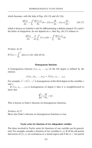 which becomes, with the help of Eqs. (A1.12) and (A1.16),
dI…†
d
ˆ
Z b
a
@f …x; †
@
dx ‡ f …b; †
db
d
ÿ f …a; †
da
d
; …A1:17†
which is known as Leibnitz's rule for diÿerentiating a de®nite integral. If a and b,
the limits of integration, do not depend on , then Eq. (A1.17) reduces to
dI…†
d
ˆ
d
d
Z b
a
f …x; †dx ˆ
Z b
a
@f …x; †
@
dx:
Problem A1.26
If I…† ˆ
Z 2
0
sin…x†=xdx, ®nd dI=d.
Homogeneous functions
A homogeneous function f …x1; x2; . . . ; xn† of the kth degree is de®ned by the
relation
f …x1; x2; . . . ; xn† ˆ k
f …x1; x2; . . . ; xn†:
For example, x3
‡ 3x2
y ÿ y3
is homogeneous of the third degree in the variables x
and y.
If f …x1; x2; . . . ; xn) is homogeneous of degree k then it is straightforward to
show that
X
n
jˆ1
xj
@f
@xj
ˆ kf :
This is known as Euler's theorem on homogeneous functions.
Problem A1.27
Show that Euler's theorem on homogeneous functions is true.
Taylor series for functions of two independent variables
The ideas involved in Taylor series for functions of one variable can be general-
ized. For example, consider a function of two variables (x; y). If all the nth partial
derivatives of f …x; y† are continuous in a closed region and if the …n ‡ 1)st partial
535
HOMOGENEOUS FUNCTIONS
 