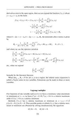 derivatives exist in the open region, then we can expand the function f …x; y† about
x ˆ x0; y ˆ y0 in the form
f …x0 ‡ h; y0 ‡ k† ˆ f …x0; y0† ‡ h
@
@x
‡ k
@
@y
 
f …x0; y0†
‡
1
2!
h
@
@x
‡ k
@
@y
 2
f …x0; y0†
‡    ‡
1
n!
h
@
@x
‡ k
@
@y
 n
f …x0; y0† ‡ Rn;
where h ˆ x ˆ x ÿ x0; k ˆ y ˆ y ÿ y0; Rn, the remainder after n terms, is given
by
Rn ˆ
1
…n ‡ 1†!
h
@
@x
‡ k
@
@y
 n‡1
f …x0 ‡ h; y0 ‡ k†; 0    1;
and where we use the operator notation
h
@
@x
‡ k
@
@y
 
f …x0; y0† ˆ hfx…x0; y0† ‡ kfy…x0; y0†;
h
@
@x
‡ k
@
@y
 2
f …x0; y0† ˆ h2 @2
@x2
‡ 2hk
@2
@x@y
‡ k2 @2
@y2
ý !
f …x0; y0†;
etc., when we expand
h
@
@x
‡ k
@
@y
 n
formally by the binomial theorem.
When limn!1 Rn ˆ 0 for all …x; y) in a region, the in®nite series expansion is
called a Taylor series in two variables. Extensions can be made to three or more
variables.
Lagrange multiplier
For functions of one variable such as f …x† to have a stationary value (maximum
or minimum) at x ˆ a, we have f 0
…a† ˆ 0. If f n
…a†  0 it is a relative maximum
while if f …a†  0 it is a relative minimum.
Similarly f …x; y† has a relative maximum or minimum at x ˆ a; y ˆ b if
fx…a; b† ˆ 0, fy…a; b† ˆ 0. Thus possible points at which f …x; y† has a relative max-
imum or minimum are obtained by solving simultaneously the equations
@f =@x ˆ 0; @f =@y ˆ 0:
536
APPENDIX 1 PRELIMINARIES
 