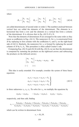 where
D1 ˆ
b1 a12
b2 a22
ÿ
ÿ
ÿ
ÿ
ÿ
ÿ
ÿ
ÿ
ÿ
ÿ
; D2 ˆ
a11 b1
a21 b2
ÿ
ÿ
ÿ
ÿ
ÿ
ÿ
ÿ
ÿ
ÿ
ÿ
; D ˆ
a11 a12
a21 a22
ÿ
ÿ
ÿ
ÿ
ÿ
ÿ
ÿ
ÿ
ÿ
ÿ
…A2:4†
are called determinants of second order or order 2. The numbers enclosed between
vertical bars are called the elements of the determinant. The elements in a
horizontal line form a row and the elements in a vertical line form a column
of the determinant. It is obvious that in Eq. (A2.3) D 6ˆ 0.
Note that the elements of determinant D are arranged in the same order as they
occur as coecients in Eqs. (A1.1). The numerator D1 for x1 is constructed from
D by replacing its ®rst column with the coecients b1 and b2 on the right-hand
side of (A2.1). Similarly, the numerator for x2 is formed by replacing the second
column of D by b1; b2. This procedure is often called Cramer's rule.
Comparing Eqs. (A2.3) and (A2.4) with Eq. (A2.2), we see that the determinant
is computed by summing the products on the rightward arrows and subtracting
the products on the leftward arrows:
a11 a12
a21 a22
ÿ
ÿ
ÿ
ÿ
ÿ
ÿ
ÿ
ÿ
ÿ
ÿ
ˆ a11a22 ÿ a12a21; etc:
…ÿ† …‡†
This idea is easily extended. For example, consider the system of three linear
equations
a11x1 ‡ a12x2 ‡ a13x3 ˆ b1;
a21x1 ‡ a22x2 ‡ a23x3 ˆ b2;
a31x1 ‡ a32x2 ‡ a33x3 ˆ b3;
9


=


;
…A2:5†
in three unknowns x1; x2; x3. To solve for x1, we multiply the equations by
a22a33 ÿ a32a23; ÿ …a12a33 ÿ a32a13†; a12a23 ÿ a22a13;
respectively, and then add, ®nding
x1 ˆ
b1a22a33 ÿ b1a23a32 ‡ b2a13a32 ÿ b2a12a33 ‡ b3a12a23 ÿ b3a13a22
a11a22a33 ÿ a11a32a23 ‡ a21a32a13 ÿ a21a12a33 ‡ a31a12a23 ÿ a31a22a13
;
which can be written in determinant form
x1 ˆ D1=D; …A2:6†
539
APPENDIX 2 DETERMINANTS
 
