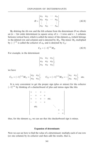 D ˆ
a11 a12    a1n
a21 a22    a2n
.
.
. .
.
. .
.
.
an1 an2    ann
ÿ
ÿ
ÿ
ÿ
ÿ
ÿ
ÿ
ÿ
ÿ
ÿ
ÿ
ÿ
ÿ
ÿ
ÿ
ÿ
ÿ
ÿ
: …A2:8†
By deleting the ith row and the kth column from the determinant D we obtain
an (n ÿ 1)st order determinant (a square array of n ÿ 1 rows and n ÿ 1 columns
between vertical bars), which is called the minor of the element aik (which belongs
to the deleted row and column) and is denoted by Mik. The minor Mik multiplied
by …ÿ†i‡k
is called the cofactor of aik and is denoted by Cik:
Cik ˆ …ÿ1†i‡k
Mik: …A2:9†
For example, in the determinant
a11 a12 a13
a21 a22 a23
a31 a32 a33
ÿ
ÿ
ÿ
ÿ
ÿ
ÿ
ÿ
ÿ
ÿ
ÿ
ÿ
ÿ
ÿ
ÿ
;
we have
C11 ˆ …ÿ1†1‡1
M11 ˆ
a22 a23
a32 a33
ÿ
ÿ
ÿ
ÿ
ÿ
ÿ
ÿ
ÿ
ÿ
ÿ
; C32 ˆ …ÿ1†3‡2
M32 ˆ ÿ
a11 a13
a21 a23
ÿ
ÿ
ÿ
ÿ
ÿ
ÿ
ÿ
ÿ
ÿ
ÿ
; etc:
It is very convenient to get the proper sign (plus or minus) for the cofactor
…ÿ1†i‡k
by thinking of a checkerboard of plus and minus signs like this
‡ ÿ ‡ ÿ
ÿ ‡ ÿ ‡
‡ ÿ ‡ ÿ etc:
ÿ ‡ ÿ ‡
etc: ..
.
‡ ÿ
ÿ ‡
ÿ
ÿ
ÿ
ÿ
ÿ
ÿ
ÿ
ÿ
ÿ
ÿ
ÿ
ÿ
ÿ
ÿ
ÿ
ÿ
ÿ
ÿ
ÿ
ÿ
ÿ
ÿ
ÿ
ÿ
ÿ
ÿ
ÿ
ÿ
ÿ
ÿ
ÿ
ÿ
ÿ
ÿ
ÿ
ÿ
thus, for the element a23 we can see that the checkerboard sign is minus.
Expansion of determinants
Now we can see how to ®nd the value of a determinant: multiply each of one row
(or one column) by its cofactor and then add the results, that is,
541
EXPANSION OF DETERMINANTS
 