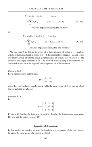 D ˆ ai1Ci1 ‡ ai2Ci2 ‡    ‡ ainCin
ˆ
X
n
kˆ1
aikCik …i ˆ 1; 2; . . . ; or n† …A2:10a†
…cofactor expansion along the ith row†
or
D ˆ a1kC1k ‡ a2kC2k ‡    ‡ ankCnk
ˆ
X
n
iˆ1
aikCik …k ˆ 1; 2; . . . ; or n†: …A2:10b†
…cofactor expansion along the kth column†
We see that D is de®ned in terms of n determinants of order n ÿ 1, each of
which, in turn, is de®ned in terms of n ÿ 1 determinants of order n ÿ 2, and so on;
we ®nally arrive at second-order determinants, in which the cofactors of the
elements are single elements of D. The method of evaluating a determinant just
described is one form of Laplace's development of a determinant.
Problem A2.3
For a second-order determinant
D ˆ
a11 a12
a21 a22
ÿ
ÿ
ÿ
ÿ
ÿ
ÿ
ÿ
ÿ
ÿ
ÿ
show that the Laplace's development yields the same value of D no matter which
row or column we choose.
Problem A2.4
Let
D ˆ
1 3 0
2 6 4
ÿ1 0 2
ÿ
ÿ
ÿ
ÿ
ÿ
ÿ
ÿ
ÿ
ÿ
ÿ
ÿ
ÿ
ÿ
ÿ
:
Evaluate D, ®rst by the ®rst-row expansion, then by the ®rst-column expansion.
Do you get the same value of D?
Properties of determinants
In this section we develop some of the fundamental properties of the determinant
function. In most cases, the proofs are brief.
542
APPENDIX 2 DETERMINANTS
 