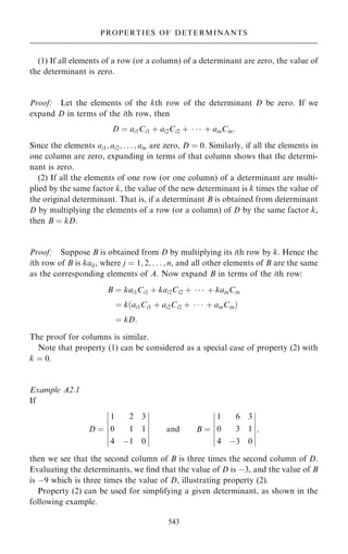 (1) If all elements of a row (or a column) of a determinant are zero, the value of
the determinant is zero.
Proof: Let the elements of the kth row of the determinant D be zero. If we
expand D in terms of the ith row, then
D ˆ ai1Ci1 ‡ ai2Ci2 ‡    ‡ ainCin:
Since the elements ai1; ai2; . . . ; ain are zero, D ˆ 0. Similarly, if all the elements in
one column are zero, expanding in terms of that column shows that the determi-
nant is zero.
(2) If all the elements of one row (or one column) of a determinant are multi-
plied by the same factor k, the value of the new determinant is k times the value of
the original determinant. That is, if a determinant B is obtained from determinant
D by multiplying the elements of a row (or a column) of D by the same factor k,
then B ˆ kD.
Proof: Suppose B is obtained from D by multiplying its ith row by k. Hence the
ith row of B is kaij, where j ˆ 1; 2; . . . ; n, and all other elements of B are the same
as the corresponding elements of A. Now expand B in terms of the ith row:
B ˆ kai1Ci1 ‡ kai2Ci2 ‡    ‡ kainCin
ˆ k…ai1Ci1 ‡ ai2Ci2 ‡    ‡ ainCin†
ˆ kD:
The proof for columns is similar.
Note that property (1) can be considered as a special case of property (2) with
k ˆ 0.
Example A2.1
If
D ˆ
1 2 3
0 1 1
4 ÿ1 0
ÿ
ÿ
ÿ
ÿ
ÿ
ÿ
ÿ
ÿ
ÿ
ÿ
ÿ
ÿ
ÿ
ÿ
and B ˆ
1 6 3
0 3 1
4 ÿ3 0
ÿ
ÿ
ÿ
ÿ
ÿ
ÿ
ÿ
ÿ
ÿ
ÿ
ÿ
ÿ
ÿ
ÿ
;
then we see that the second column of B is three times the second column of D.
Evaluating the determinants, we ®nd that the value of D is ÿ3, and the value of B
is ÿ9 which is three times the value of D, illustrating property (2).
Property (2) can be used for simplifying a given determinant, as shown in the
following example.
543
PROPERTIES OF DETERMINANTS
 
