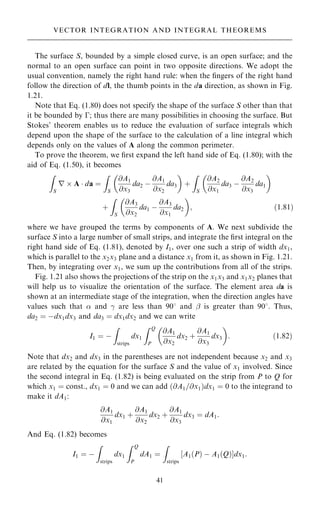 The surface S, bounded by a simple closed curve, is an open surface; and the
normal to an open surface can point in two opposite directions. We adopt the
usual convention, namely the right hand rule: when the ®ngers of the right hand
follow the direction of dl, the thumb points in the da direction, as shown in Fig.
1.21.
Note that Eq. (1.80) does not specify the shape of the surface S other than that
it be bounded by ÿ; thus there are many possibilities in choosing the surface. But
Stokes' theorem enables us to reduce the evaluation of surface integrals which
depend upon the shape of the surface to the calculation of a line integral which
depends only on the values of A along the common perimeter.
To prove the theorem, we ®rst expand the left hand side of Eq. (1.80); with the
aid of Eq. (1.50), it becomes
Z
S
r  A  da ˆ
Z
S
@A1
@x3
da2 ÿ
@A1
@x2
da3
 
‡
Z
S
@A2
@x1
da3 ÿ
@A2
@x3
da1
 
‡
Z
S
@A3
@x2
da1 ÿ
@A3
@x1
da2
 
; …1:81†
where we have grouped the terms by components of A. We next subdivide the
surface S into a large number of small strips, and integrate the ®rst integral on the
right hand side of Eq. (1.81), denoted by I1, over one such a strip of width dx1,
which is parallel to the x2x3 plane and a distance x1 from it, as shown in Fig. 1.21.
Then, by integrating over x1, we sum up the contributions from all of the strips.
Fig. 1.21 also shows the projections of the strip on the x1x3 and x1x2 planes that
will help us to visualize the orientation of the surface. The element area da is
shown at an intermediate stage of the integration, when the direction angles have
values such that  and ÿ are less than 908 and þ is greater than 908. Thus,
da2 ˆ ÿdx1dx3 and da3 ˆ dx1dx2 and we can write
I1 ˆ ÿ
Z
strips
dx1
Z Q
P
@A1
@x2
dx2 ‡
@A1
@x3
dx3
 
: …1:82†
Note that dx2 and dx3 in the parentheses are not independent because x2 and x3
are related by the equation for the surface S and the value of x1 involved. Since
the second integral in Eq. (1.82) is being evaluated on the strip from P to Q for
which x1 ˆ const., dx1 ˆ 0 and we can add …@A1=@x1†dx1 ˆ 0 to the integrand to
make it dA1:
@A1
@x1
dx1 ‡
@A1
@x2
dx2 ‡
@A1
@x3
dx3 ˆ dA1:
And Eq. (1.82) becomes
I1 ˆ ÿ
Z
strips
dx1
Z Q
P
dA1 ˆ
Z
strips
A1…P† ÿ A1…Q†
‰ Šdx1:
41
VECTOR INTEGRATION AND INTEGRAL THEOREMS
 