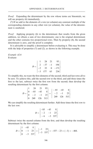 Proof: Expanding the determinant by the row whose terms are binomials, we
will see property (6) immediately.
(7) If we add to the elements of a row (or column) any constant multiple of the
corresponding elements in any other row (or column), the value of the determi-
nant is unaltered.
Proof: Applying property (6) to the determinant that results from the given
addition, we obtain a sum of two determinants: one is the original determinant
and the other contains two proportional rows. Then by property (4), the second
determinant is zero, and the proof is complete.
It is advisable to simplify a determinant before evaluating it. This may be done
with the help of properties (7) and (2), as shown in the following example.
Example A2.6
Evaluate
D ˆ
1 24 21 93
2 ÿ37 ÿ1 194
ÿ2 35 0 ÿ171
ÿ3 177 63 234
ÿ
ÿ
ÿ
ÿ
ÿ
ÿ
ÿ
ÿ
ÿ
ÿ
ÿ
ÿ
ÿ
ÿ
ÿ
ÿ
ÿ
ÿ
:
To simplify this, we want the ®rst elements of the second, third and last rows all to
be zero. To achieve this, add the second row to the third, and add three times the
®rst to the last, subtract twice the ®rst row from the second; then develop the
resulting determinant by the ®rst column:
D ˆ
1 24 21 93
0 ÿ85 ÿ43 8
0 ÿ 2 ÿ1 23
0 249 126 513
ÿ
ÿ
ÿ
ÿ
ÿ
ÿ
ÿ
ÿ
ÿ
ÿ
ÿ
ÿ
ÿ
ÿ
ÿ
ÿ
ÿ
ÿ
ˆ
ÿ 85 ÿ43 8
ÿ 2 ÿ1 23
249 126 513
ÿ
ÿ
ÿ
ÿ
ÿ
ÿ
ÿ
ÿ
ÿ
ÿ
ÿ
ÿ
ÿ
ÿ
:
We can simplify the resulting determinant further. Add three times the ®rst row to
the last row:
D ˆ
ÿ85 ÿ43 8
ÿ 2 ÿ1 23
ÿ 6 ÿ3 537
ÿ
ÿ
ÿ
ÿ
ÿ
ÿ
ÿ
ÿ
ÿ
ÿ
ÿ
ÿ
ÿ
ÿ
:
Subtract twice the second column from the ®rst, and then develop the resulting
determinant by the ®rst column:
D ˆ
1 ÿ43 8
0 ÿ 1 23
0 ÿ3 537
ÿ
ÿ
ÿ
ÿ
ÿ
ÿ
ÿ
ÿ
ÿ
ÿ
ÿ
ÿ
ÿ
ÿ
ˆ
ÿ1 23
ÿ3 537
ÿ
ÿ
ÿ
ÿ
ÿ
ÿ
ÿ
ÿ ˆ ÿ537 ÿ 23  …ÿ3† ˆ ÿ468:
546
APPENDIX 2 DETERMINANTS
 