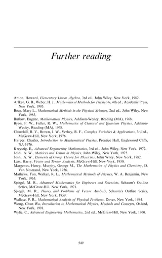 Further reading
Anton, Howard, Elementary Linear Algebra, 3rd ed., John Wiley, New York, 1982.
Arfken, G. B., Weber, H. J., Mathematical Methods for Physicists, 4th ed., Academic Press,
New York, 1995.
Boas, Mary L., Mathematical Methods in the Physical Sciences, 2nd ed., John Wiley, New
York, 1983.
Butkov, Eugene, Mathematical Physics, Addison-Wesley, Reading (MA), 1968.
Byon, F. W., Fuller, R. W., Mathematics of Classical and Quantum Physics, Addison-
Wesley, Reading (MA), 1968.
Churchill, R. V., Brown, J. W., Verhey, R. F., Complex Variables  Applications, 3rd ed.,
McGraw-Hill, New York, 1976.
Harper, Charles, Introduction to Mathematical Physics, Prentice Hall, Englewood Cliÿs,
NJ, 1976.
Kreyszig, E., Advanced Engineering Mathematics, 3rd ed., John Wiley, New York, 1972.
Joshi, A. W., Matrices and Tensor in Physics, John Wiley, New York, 1975.
Joshi, A. W., Elements of Group Theory for Physicists, John Wiley, New York, 1982.
Lass, Harry, Vector and Tensor Analysis, McGraw-Hill, New York, 1950.
Margenus, Henry, Murphy, George M., The Mathematics of Physics and Chemistry, D.
Van Nostrand, New York, 1956.
Mathews, Fon, Walker, R. L., Mathematical Methods of Physics, W. A. Benjamin, New
York, 1965.
Spiegel, M. R., Advanced Mathematics for Engineers and Scientists, Schaum's Outline
Series, McGraw-Hill, New York, 1971.
Spiegel, M. R., Theory and Problems of Vector Analysis, Schaum's Outline Series,
McGraw-Hill, New York, 1959.
Wallace, P. R., Mathematical Analysis of Physical Problems, Dover, New York, 1984.
Wong, Chun Wa, Introduction to Mathematical Physics, Methods and Concepts, Oxford,
New York, 1991.
Wylie, C., Advanced Engineering Mathematics, 2nd ed., McGraw-Hill, New York, 1960.
549
 