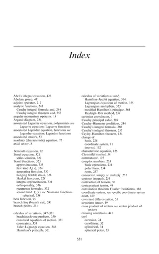 Index
Abel's integral equation, 426
Abelian group, 431
adjoint operator, 212
analytic functions, 243
Cauchy integral formula and, 244
Cauchy integral theorem and, 257
angular momentum operator, 18
Argand diagram, 234
associated Laguerre equation, polynomials see
Laguerre equation; Laguerre functions
associated Legendre equation, functions see
Legendre equation; Legendre functions
associated tensors, 53
auxiliary (characteristic) equation, 75
axial vector, 8
Bernoulli equation, 72
Bessel equation, 321
series solution, 322
Bessel functions, 323
approximations, 335
®rst kind Jn…x†, 324
generating function, 330
hanging ¯exible chain, 328
Hankel functions, 328
integral representation, 331
orthogonality, 336
recurrence formulas, 332
second kind Yn…x† see Neumann functions
spherical, 338
beta function, 95
branch line (branch cut), 241
branch points, 241
calculus of variations, 347±371
brachistochrone problem, 350
canonical equations of motion, 361
constraints, 353
Euler±Lagrange equation, 348
Hamilton's principle, 361
calculus of variations (contd)
Hamilton±Jacobi equation, 364
Lagrangian equations of motion, 355
Lagrangian multipliers, 353
modi®ed Hamilton's principle, 364
Rayleigh±Ritz method, 359
cartesian coordinates, 3
Cauchy principal value, 289
Cauchy±Riemann conditions, 244
Cauchy's integral formula, 260
Cauchy's integral theorem, 257
Cayley±Hamilton theorem, 134
change of
basis, 224
coordinate system, 11
interval, 152
characteristic equation, 125
Christoÿel symbol, 54
commutator, 107
complex numbers, 233
basic operations, 234
polar form, 234
roots, 237
connected, simply or multiply, 257
contour integrals, 255
contraction of tensors, 50
contravariant tensor, 49
convolution theorem Fourier transforms, 188
coordinate system, see speci®c coordinate system
coset, 439
covariant diÿerentiation, 55
covariant tensor, 49
cross product of vectors see vector product of
vectors
crossing conditions, 441
curl
cartesian, 24
curvilinear, 32
cylindrical, 34
spherical polar, 35
551
 