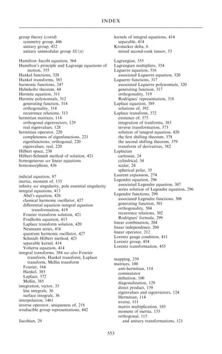group theory (contd)
symmetry group, 446
unitary group, 452
unitary unimodular group SU…n†
Hamilton±Jacobi equation, 364
Hamilton's principle and Lagrange equations of
motion, 355
Hankel functions, 328
Hankel transforms, 385
harmonic functions, 247
Helmholtz theorem, 44
Hermite equation, 311
Hermite polynomials, 312
generating function, 314
orthogonality, 314
recurrence relations, 313
hermitian matrices, 114
orthogonal eigenvectors, 129
real eigenvalues, 128
hermitian operator, 220
completeness of eigenfunctions, 221
eigenfunctions, orthogonal, 220
eigenvalues, real, 220
Hilbert space, 230
Hilbert-Schmidt method of solution, 421
homogeneous see linear equations
homomorphism, 436
indicial equation, 87
inertia, moment of, 135
in®nity see singularity, pole essential singularity
integral equations, 413
Abel's equation, 426
classical harmonic oscillator, 427
diÿerential equation±integral equation
transformation, 419
Fourier transform solution, 421
Fredholm equation, 413
Laplace transform solution, 420
Neumann series, 416
quantum harmonic oscillator, 427
Schmidt±Hilbert method, 421
separable kernel, 414
Volterra equation, 414
integral transforms, 384 see also Fourier
transform, Hankel transform, Laplace
transform, Mellin transform
Fourier, 164
Hankel, 385
Laplace, 372
Mellin, 385
integration, vector, 35
line integrals, 36
surface integrals, 36
interpolation, 1461
inverse operator, uniqueness of, 218
irreducible group representations, 442
Jacobian, 29
kernels of integral equations, 414
separable, 414
Kronecker delta, 6
mixed second-rank tensor, 53
Lagrangian, 355
Lagrangian multipliers, 354
Laguerre equation, 316
associated Laguerre equation, 320
Laguerre functions, 317
associated Laguerre polynomials, 320
generating function, 317
orthogonality, 319
Rodrigues' representation, 318
Laplace equation, 389
solutions of, 392
Laplace transform, 372
existence of, 373
integration of tranforms, 383
inverse transformation, 373
solution of integral equation, 420
the ®rst shifting theorem, 378
the second shifting theorem, 379
transform of derivatives, 382
Laplacian
cartesian, 24
cylindrical, 34
scalar, 24
spherical polar, 35
Laurent expansion, 274
Legendre equation, 296
associated Legendre equation, 307
series solution of Legendre equation, 296
Legendre functions, 299
associated Legendre functions, 308
generating function, 301
orthogonality, 304
recurrence relations, 302
Rodrigues' formula, 299
linear combination, 204
linear independence, 204
linear operator, 212
Lorentz gauge condition, 411
Lorentz group, 454
Lorentz transformation, 455
mapping, 239
matrices, 100
anti-hermitian, 114
commutator
de®nition, 100
diagonalization, 129
direct product, 139
eigenvalues and eigenvectors, 124
Hermitian, 114
nverse, 111
matrix multiplication, 103
moment of inertia, 135
orthogonal, 115
and unitary transformations, 121
553
INDEX
 