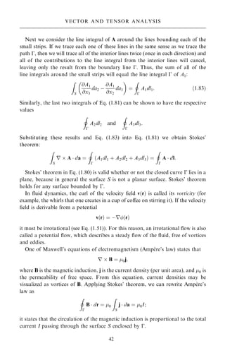 Next we consider the line integral of A around the lines bounding each of the
small strips. If we trace each one of these lines in the same sense as we trace the
path ÿ, then we will trace all of the interior lines twice (once in each direction) and
all of the contributions to the line integral from the interior lines will cancel,
leaving only the result from the boundary line ÿ. Thus, the sum of all of the
line integrals around the small strips will equal the line integral ÿ of A1:
Z
S
@A1
@x3
da2 ÿ
@A1
@x2
da3
 
ˆ
I
ÿ
A1dl1: …1:83†
Similarly, the last two integrals of Eq. (1.81) can be shown to have the respective
values
I
ÿ
A2dl2 and
I
ÿ
A3dl3:
Substituting these results and Eq. (1.83) into Eq. (1.81) we obtain Stokes'
theorem:
Z
S
r  A  da ˆ
I
ÿ
…A1dl1 ‡ A2dl2 ‡ A3dl3† ˆ
I
ÿ
A  dl:
Stokes' theorem in Eq. (1.80) is valid whether or not the closed curve ÿ lies in a
plane, because in general the surface S is not a planar surface. Stokes' theorem
holds for any surface bounded by ÿ.
In ¯uid dynamics, the curl of the velocity ®eld v…r† is called its vorticity (for
example, the whirls that one creates in a cup of coÿee on stirring it). If the velocity
®eld is derivable from a potential
v…r† ˆ ÿr…r†
it must be irrotational (see Eq. (1.51)). For this reason, an irrotational ¯ow is also
called a potential ¯ow, which describes a steady ¯ow of the ¯uid, free of vortices
and eddies.
One of Maxwell's equations of electromagnetism (Ampe
Á re's law) states that
r  B ˆ 0j;
where B is the magnetic induction, j is the current density (per unit area), and 0 is
the permeability of free space. From this equation, current densities may be
visualized as vortices of B. Applying Stokes' theorem, we can rewrite Ampe
Á re's
law as
I
ÿ
B  dr ˆ 0
Z
S
j  da ˆ 0I;
it states that the circulation of the magnetic induction is proportional to the total
current I passing through the surface S enclosed by ÿ.
42
VECTOR AND TENSOR ANALYSIS
 