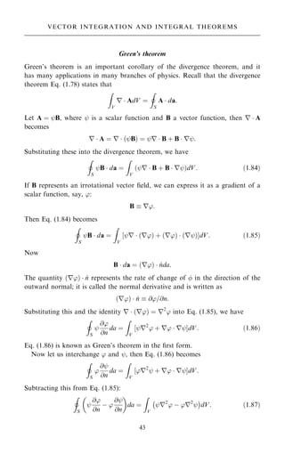 Green's theorem
Green's theorem is an important corollary of the divergence theorem, and it
has many applications in many branches of physics. Recall that the divergence
theorem Eq. (1.78) states that
Z
V
r  AdV ˆ
I
S
A  da:
Let A ˆ ýB, where ý is a scalar function and B a vector function, then r  A
becomes
r  A ˆ r  …ýB† ˆ ýr  B ‡ B  rý:
Substituting these into the divergence theorem, we have
I
S
ýB  da ˆ
Z
V
…ýr  B ‡ B  rý†dV: …1:84†
If B represents an irrotational vector ®eld, we can express it as a gradient of a
scalar function, say, ':
B  r':
Then Eq. (1.84) becomes
I
S
ýB  da ˆ
Z
V
‰ýr  …r'† ‡ …r'†  …rý†ŠdV: …1:85†
Now
B  da ˆ …r'†  ^
nda:
The quantity …r'†  ^
n represents the rate of change of  in the direction of the
outward normal; it is called the normal derivative and is written as
…r'†  ^
n  @'=@n:
Substituting this and the identity r  …r'† ˆ r2
' into Eq. (1.85), we have
I
S
ý
@'
@n
da ˆ
Z
V
‰ýr2
' ‡ r'  rýŠdV: …1:86†
Eq. (1.86) is known as Green's theorem in the ®rst form.
Now let us interchange ' and ý, then Eq. (1.86) becomes
I
S
'
@ý
@n
da ˆ
Z
V
‰'r2
ý ‡ r'  rýŠdV:
Subtracting this from Eq. (1.85):
I
S
ý
@'
@n
ÿ '
@ý
@n
 
da ˆ
Z
V
ýr2
' ÿ 'r2
ý
ÿ 
dV: …1:87†
43
VECTOR INTEGRATION AND INTEGRAL THEOREMS
 