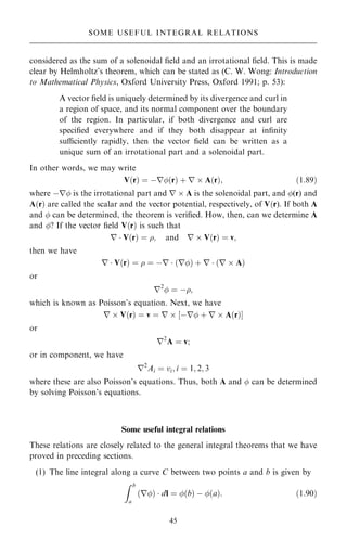 considered as the sum of a solenoidal ®eld and an irrotational ®eld. This is made
clear by Helmholtz's theorem, which can be stated as (C. W. Wong: Introduction
to Mathematical Physics, Oxford University Press, Oxford 1991; p. 53):
A vector ®eld is uniquely determined by its divergence and curl in
a region of space, and its normal component over the boundary
of the region. In particular, if both divergence and curl are
speci®ed everywhere and if they both disappear at in®nity
suciently rapidly, then the vector ®eld can be written as a
unique sum of an irrotational part and a solenoidal part.
In other words, we may write
V…r† ˆ ÿr…r† ‡ r  A…r†; …1:89†
where ÿr is the irrotational part and r  A is the solenoidal part, and (r) and
A…r† are called the scalar and the vector potential, respectively, of V…r). If both A
and  can be determined, the theorem is veri®ed. How, then, can we determine A
and ? If the vector ®eld V…r† is such that
r  V…r† ˆ ; and r  V…r† ˆ v;
then we have
r  V…r† ˆ  ˆ ÿr  …r† ‡ r  …r  A†
or
r2
 ˆ ÿ;
which is known as Poisson's equation. Next, we have
r  V…r† ˆ v ˆ r  ‰ÿr ‡ r  A…r†Š
or
r2
A ˆ v;
or in component, we have
r2
Ai ˆ vi; i ˆ 1; 2; 3
where these are also Poisson's equations. Thus, both A and  can be determined
by solving Poisson's equations.
Some useful integral relations
These relations are closely related to the general integral theorems that we have
proved in preceding sections.
(1) The line integral along a curve C between two points a and b is given by
Z b
a
r
… †  dl ˆ …b† ÿ …a†: …1:90†
45
SOME USEFUL INTEGRAL RELATIONS
 