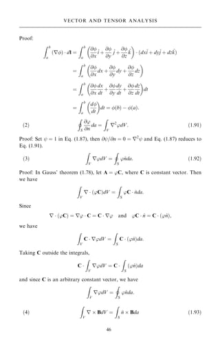 Proof:
Z b
a
r
… †  dl ˆ
Z b
a
@
@x
^
i ‡
@
@y
^
j ‡
@
@z
^
k
 
 …dx^
i ‡ dy^
j ‡ dz^
k†
ˆ
Z b
a
@
@x
dx ‡
@
@y
dy ‡
@
@z
dz
 
ˆ
Z b
a
@
@x
dx
dt
‡
@
@y
dy
dt
‡
@
@z
dz
dt
 
dt
ˆ
Z b
a
d
dt
 
dt ˆ …b† ÿ …a†:
…2†
I
S
@'
@n
da ˆ
Z
V
r2
'dV: …1:91†
Proof: Set ý ˆ 1 in Eq. (1.87), then @ý=@n ˆ 0 ˆ r2
ý and Eq. (1.87) reduces to
Eq. (1.91).
…3†
Z
V
r'dV ˆ
I
S
'^
nda: …1:92†
Proof: In Gauss' theorem (1.78), let A ˆ 'C, where C is constant vector. Then
we have
Z
V
r  …'C†dV ˆ
Z
S
'C  ^
nda:
Since
r  …'C† ˆ r'  C ˆ C  r' and 'C  ^
n ˆ C  …'^
n†;
we have
Z
V
C  r'dV ˆ
Z
S
C  …'^
n†da:
Taking C outside the integrals,
C 
Z
V
r'dV ˆ C 
Z
S
…'^
n†da
and since C is an arbitrary constant vector, we have
Z
V
r'dV ˆ
I
S
'^
nda:
…4†
Z
V
r  BdV ˆ
Z
S
^
n  Bda …1:93†
46
VECTOR AND TENSOR ANALYSIS
 