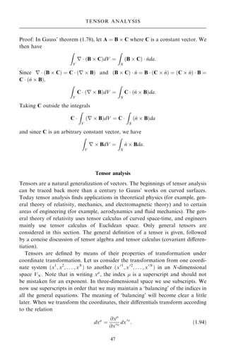Proof: In Gauss' theorem (1.78), let A ˆ B  C where C is a constant vector. We
then have
Z
V
r  …B  C†dV ˆ
Z
S
…B  C†  ^
nda:
Since r  …B  C† ˆ C  …r  B† and …B  C†  ^
n ˆ B  …C  ^
n† ˆ …C  ^
n†  B ˆ
C  …^
n  B†;
Z
V
C  …r  B†dV ˆ
Z
S
C  …^
n  B†da:
Taking C outside the integrals
C 
Z
V
…r  B†dV ˆ C 
Z
S
…^
n  B†da
and since C is an arbitrary constant vector, we have
Z
V
r  BdV ˆ
Z
S
^
n  Bda:
Tensor analysis
Tensors are a natural generalization of vectors. The beginnings of tensor analysis
can be traced back more than a century to Gauss' works on curved surfaces.
Today tensor analysis ®nds applications in theoretical physics (for example, gen-
eral theory of relativity, mechanics, and electromagnetic theory) and to certain
areas of engineering (for example, aerodynamics and ¯uid mechanics). The gen-
eral theory of relativity uses tensor calculus of curved space-time, and engineers
mainly use tensor calculus of Euclidean space. Only general tensors are
considered in this section. The general de®nition of a tensor is given, followed
by a concise discussion of tensor algebra and tensor calculus (covariant diÿeren-
tiation).
Tensors are de®ned by means of their properties of transformation under
coordinate transformation. Let us consider the transformation from one coordi-
nate system …x1
; x2
; . . . ; xN
† to another …x01
; x02
; . . . ; x0N
† in an N-dimensional
space VN. Note that in writing x
, the index  is a superscript and should not
be mistaken for an exponent. In three-dimensional space we use subscripts. We
now use superscripts in order that we may maintain a `balancing' of the indices in
all the general equations. The meaning of `balancing' will become clear a little
later. When we transform the coordinates, their diÿerentials transform according
to the relation
dx
ˆ
@x
@x0 dx0
: …1:94†
47
TENSOR ANALYSIS
 